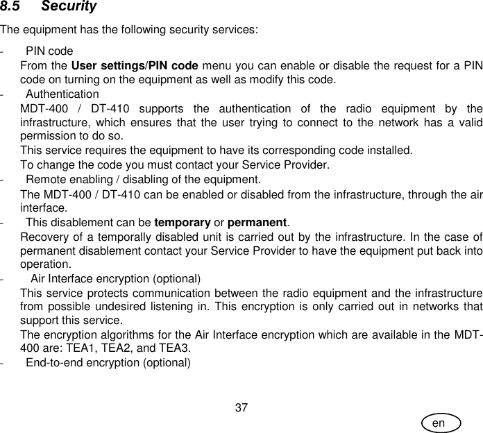 User Guide 37 en 8.5 Security The equipment has the following security services:  -  PIN code From the User settings/PIN code menu you can enable or disable the request for a PIN code on turning on the equipment as well as modify this code. -  Authentication MDT-400 /  DT-410  supports  the  authentication  of  the  radio  equipment  by  the infrastructure, which ensures  that the  user  trying to connect to the network has  a  valid permission to do so. This service requires the equipment to have its corresponding code installed.  To change the code you must contact your Service Provider. -  Remote enabling / disabling of the equipment. The MDT-400 / DT-410 can be enabled or disabled from the infrastructure, through the air interface. -  This disablement can be temporary or permanent. Recovery of a temporally disabled unit is carried out by the infrastructure. In the case of permanent disablement contact your Service Provider to have the equipment put back into operation. -  Air Interface encryption (optional) This service protects communication between the radio equipment and the infrastructure from possible undesired listening in. This encryption is only carried out in networks that support this service.  The encryption algorithms for the Air Interface encryption which are available in the MDT-400 are: TEA1, TEA2, and TEA3. -  End-to-end encryption (optional) 