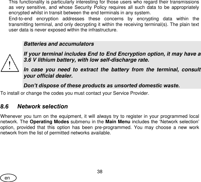 User Guide 38 en This functionality is particularly interesting for those users who regard their transmissions as  very sensitive,  and  whose Security Policy requires all such data to be appropriately encrypted whilst in transit between the end terminals in any system. End-to-end  encryption  addresses  these  concerns  by  encrypting  data  within  the transmitting terminal, and only decrypting it within the receiving terminal(s). The plain text user data is never exposed within the infrastructure.   Batteries and accumulators If your terminal includes End to End Encryption option, it may have a 3.6 V lithium battery, with low self-discharge rate. In  case  you  need  to  extract  the  battery  from  the  terminal,  consult your official dealer. Don’t dispose of these products as unsorted domestic waste. To install or change the codes you must contact your Service Provider. 8.6 Network selection Whenever you turn on the equipment, it will always try to register in your programmed local network. The Operating Modes submenu in the Main Menu includes the ‘Network selection’ option,  provided  that  this  option  has  been  pre-programmed.  You  may  choose  a  new  work network from the list of permitted networks available. 