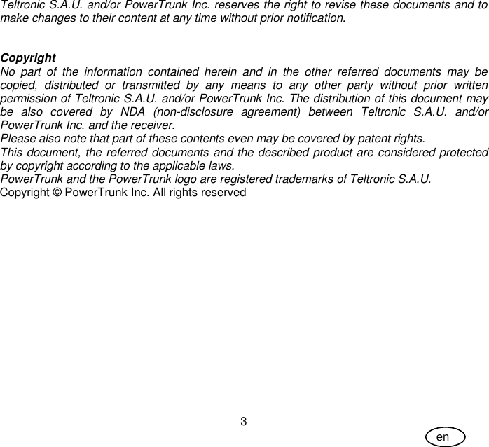 User Guide 3 en Teltronic S.A.U. and/or PowerTrunk Inc. reserves the right to revise these documents and to make changes to their content at any time without prior notification.   Copyright No  part  of  the  information  contained  herein  and  in  the  other  referred  documents  may  be copied,  distributed  or  transmitted  by  any  means  to  any  other  party  without  prior  written permission of Teltronic S.A.U. and/or PowerTrunk Inc. The distribution of this document may be  also  covered  by  NDA  (non-disclosure  agreement)  between  Teltronic  S.A.U.  and/or PowerTrunk Inc. and the receiver. Please also note that part of these contents even may be covered by patent rights. This document, the referred documents and the described product are considered protected by copyright according to the applicable laws. PowerTrunk and the PowerTrunk logo are registered trademarks of Teltronic S.A.U. Copyright © PowerTrunk Inc. All rights reserved 