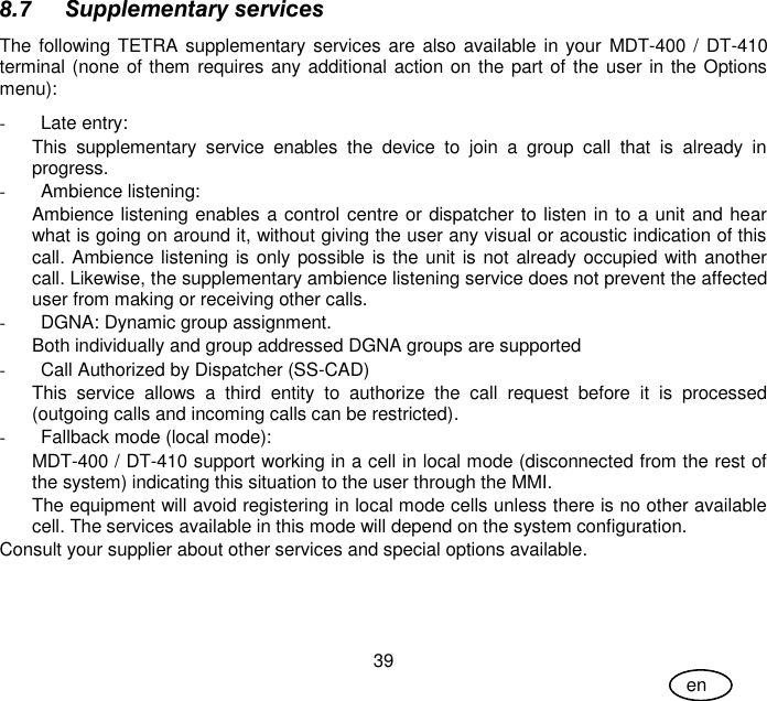 User Guide 39 en 8.7 Supplementary services The following TETRA supplementary services are also available in your  MDT-400 / DT-410 terminal (none of them requires any additional action on the part of the user in the Options menu):  -  Late entry:  This  supplementary  service  enables  the  device  to  join  a  group  call  that  is  already  in progress. -  Ambience listening: Ambience listening enables a control centre or dispatcher to listen in to a unit and hear what is going on around it, without giving the user any visual or acoustic indication of this call. Ambience listening is only possible is the unit is not already occupied with another call. Likewise, the supplementary ambience listening service does not prevent the affected user from making or receiving other calls. -  DGNA: Dynamic group assignment.  Both individually and group addressed DGNA groups are supported -  Call Authorized by Dispatcher (SS-CAD)  This  service  allows  a  third  entity  to  authorize  the  call  request  before  it  is  processed (outgoing calls and incoming calls can be restricted). -  Fallback mode (local mode): MDT-400 / DT-410 support working in a cell in local mode (disconnected from the rest of the system) indicating this situation to the user through the MMI. The equipment will avoid registering in local mode cells unless there is no other available cell. The services available in this mode will depend on the system configuration. Consult your supplier about other services and special options available. 