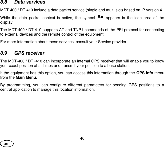 User Guide 40 en 8.8 Data services MDT-400 / DT-410 include a data packet service (single and multi-slot) based on IP version 4. While  the  data  packet  context  is  active,  the  symbol    appears  in  the  icon  area  of  the display. The MDT-400 / DT-410 supports AT and TNP1 commands of the PEI protocol for connecting to external devices and the remote control of the equipment. For more information about these services, consult your Service provider. 8.9 GPS receiver  The MDT-400 / DT -410 can incorporate an internal GPS receiver that will enable you to know your exact position at all times and transmit your position to a base station. If the equipment has this option, you can access this information through the GPS info menu from the Main Menu.  By  programming,  you  can  configure  different  parameters  for  sending  GPS  positions  to  a central application to manage this location information. 