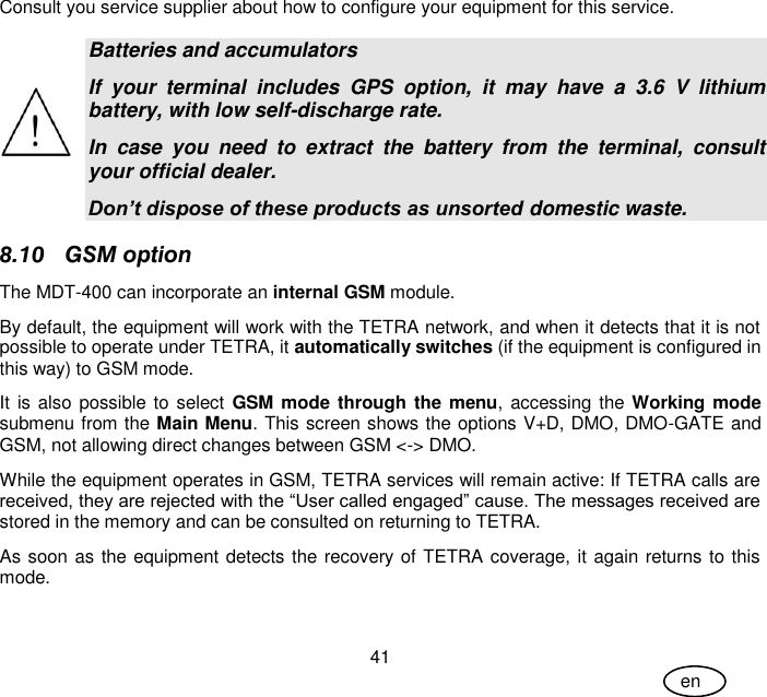 User Guide 41 en Consult you service supplier about how to configure your equipment for this service.  Batteries and accumulators If  your  terminal  includes  GPS  option,  it  may  have  a  3.6  V  lithium battery, with low self-discharge rate. In  case  you  need  to  extract  the  battery  from  the  terminal,  consult your official dealer. Don’t dispose of these products as unsorted domestic waste. 8.10 GSM option The MDT-400 can incorporate an internal GSM module. By default, the equipment will work with the TETRA network, and when it detects that it is not possible to operate under TETRA, it automatically switches (if the equipment is configured in this way) to GSM mode. It is also possible to select GSM mode through the menu,  accessing the  Working mode submenu from the Main Menu. This screen shows the options V+D, DMO, DMO-GATE and GSM, not allowing direct changes between GSM &lt;-&gt; DMO. While the equipment operates in GSM, TETRA services will remain active: If TETRA calls are received, they are rejected with the “User called engaged” cause. The messages received are stored in the memory and can be consulted on returning to TETRA.  As soon as the equipment detects the recovery of TETRA coverage, it again returns to this mode. 