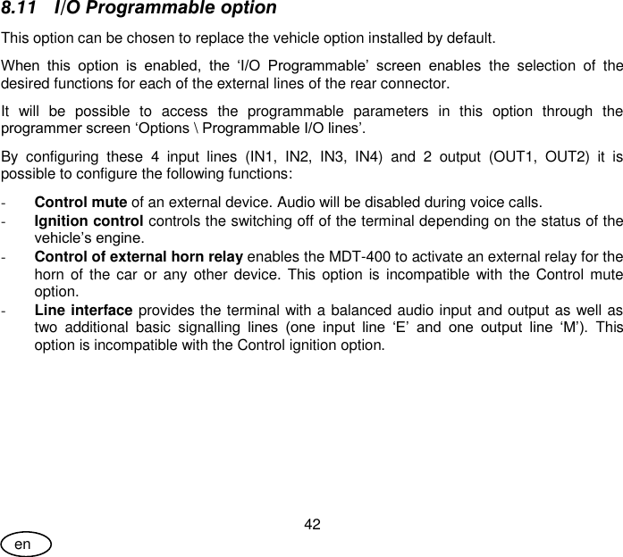 User Guide 42 en 8.11 I/O Programmable option This option can be chosen to replace the vehicle option installed by default.  When  this  option  is  enabled,  the  ‘I/O  Programmable’  screen  enables  the  selection  of  the desired functions for each of the external lines of the rear connector. It  will  be  possible  to  access  the  programmable  parameters  in  this  option  through  the programmer screen ‘Options \ Programmable I/O lines’.  By  configuring  these  4  input  lines  (IN1,  IN2,  IN3,  IN4)  and  2  output  (OUT1,  OUT2)  it  is possible to configure the following functions: - Control mute of an external device. Audio will be disabled during voice calls. - Ignition control controls the switching off of the terminal depending on the status of the vehicle’s engine. - Control of external horn relay enables the MDT-400 to activate an external relay for the horn of the car or any other device.  This  option is incompatible  with the Control mute option. - Line interface provides the terminal with a balanced audio input and output as well as two  additional  basic  signalling  lines  (one  input  line  ‘E’  and  one  output  line  ‘M’).  This option is incompatible with the Control ignition option. 