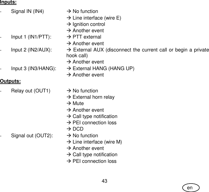 User Guide 43 en Inputs: -  Signal IN (IN4)    No function  Line interface (wire E)  Ignition control   Another event -  Input 1 (IN1/PTT):     PTT external  Another event -  Input 2 (IN2/AUX):   External AUX (disconnect the current call or begin a private hook call)  Another event -  Input 3 (IN3/HANG):    External HANG (HANG UP)  Another event Outputs: -  Relay out (OUT1)    No function  External horn relay  Mute  Another event  Call type notification  PEI connection loss  DCD -  Signal out (OUT2):   No function   Line interface (wire M)  Another event  Call type notification  PEI connection loss 