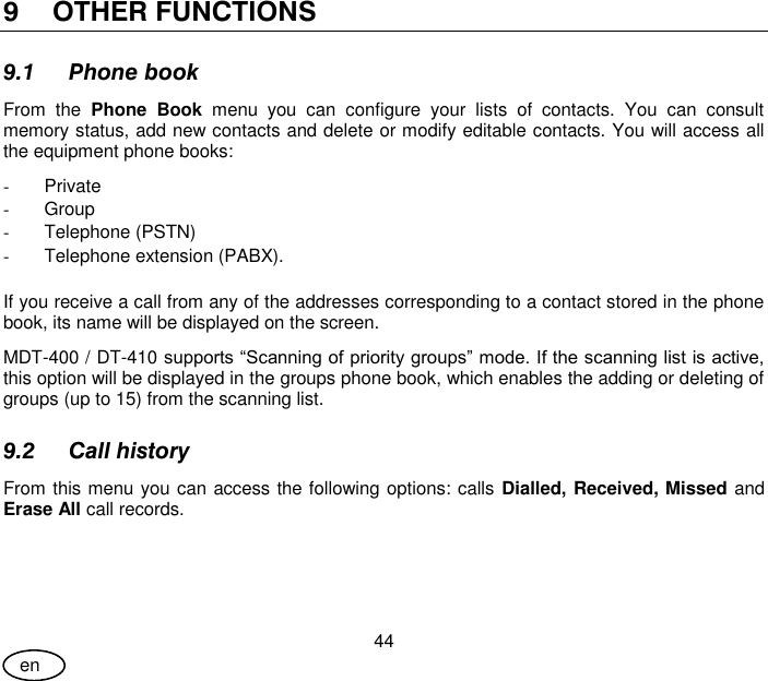 User Guide 44 en 9 OTHER FUNCTIONS 9.1 Phone book From  the  Phone  Book  menu  you  can  configure  your  lists  of  contacts.  You  can  consult memory status, add new contacts and delete or modify editable contacts. You will access all the equipment phone books: -  Private -  Group -  Telephone (PSTN) -  Telephone extension (PABX).  If you receive a call from any of the addresses corresponding to a contact stored in the phone book, its name will be displayed on the screen. MDT-400 / DT-410 supports “Scanning of priority groups” mode. If the scanning list is active, this option will be displayed in the groups phone book, which enables the adding or deleting of groups (up to 15) from the scanning list. 9.2 Call history From this menu you can access the following options: calls Dialled, Received, Missed and Erase All call records. 