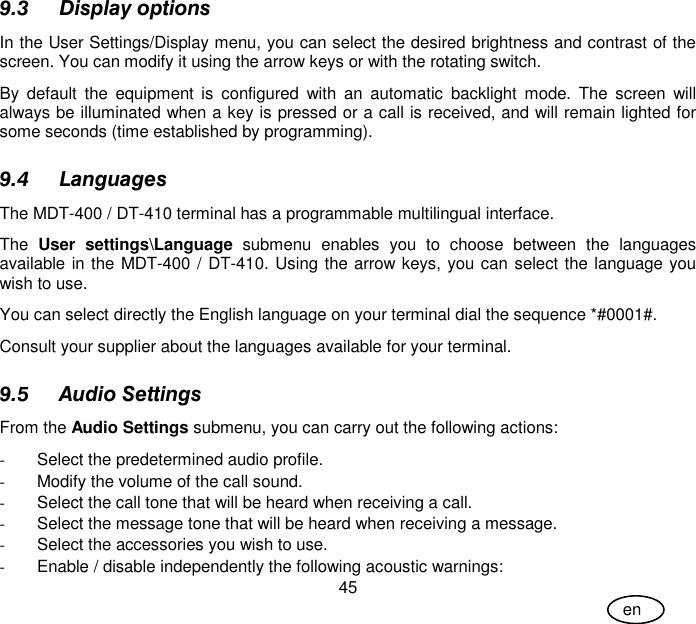 User Guide 45 en 9.3 Display options In the User Settings/Display menu, you can select the desired brightness and contrast of the screen. You can modify it using the arrow keys or with the rotating switch. By  default  the  equipment  is  configured  with  an  automatic  backlight  mode.  The  screen  will always be illuminated when a key is pressed or a call is received, and will remain lighted for some seconds (time established by programming).  9.4 Languages The MDT-400 / DT-410 terminal has a programmable multilingual interface.  The  User  settings\Language  submenu  enables  you  to  choose  between  the  languages available in the MDT-400 / DT-410. Using the arrow keys, you can select the language you wish to use. You can select directly the English language on your terminal dial the sequence *#0001#. Consult your supplier about the languages available for your terminal. 9.5 Audio Settings From the Audio Settings submenu, you can carry out the following actions: -  Select the predetermined audio profile. -  Modify the volume of the call sound. -  Select the call tone that will be heard when receiving a call. -  Select the message tone that will be heard when receiving a message. -  Select the accessories you wish to use. -  Enable / disable independently the following acoustic warnings: 