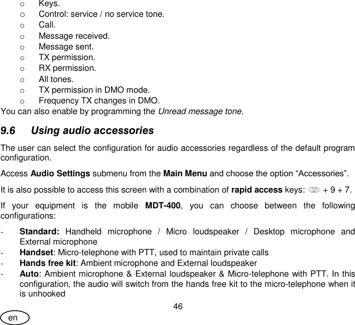 User Guide 46 en o  Keys. o Control: service / no service tone. o  Call. o  Message received. o  Message sent. o  TX permission. o  RX permission. o  All tones. o  TX permission in DMO mode. o  Frequency TX changes in DMO. You can also enable by programming the Unread message tone. 9.6 Using audio accessories The user can select the configuration for audio accessories regardless of the default program configuration. Access Audio Settings submenu from the Main Menu and choose the option “Accessories”. It is also possible to access this screen with a combination of rapid access keys:   + 9 + 7. If  your  equipment  is  the  mobile  MDT-400,  you  can  choose  between  the  following configurations: - Standard:  Handheld  microphone  /  Micro  loudspeaker  /  Desktop  microphone  and External microphone - Handset: Micro-telephone with PTT, used to maintain private calls - Hands free kit: Ambient microphone and External loudspeaker  - Auto: Ambient microphone &amp; External loudspeaker &amp; Micro-telephone with PTT. In this configuration, the audio will switch from the hands free kit to the micro-telephone when it is unhooked 