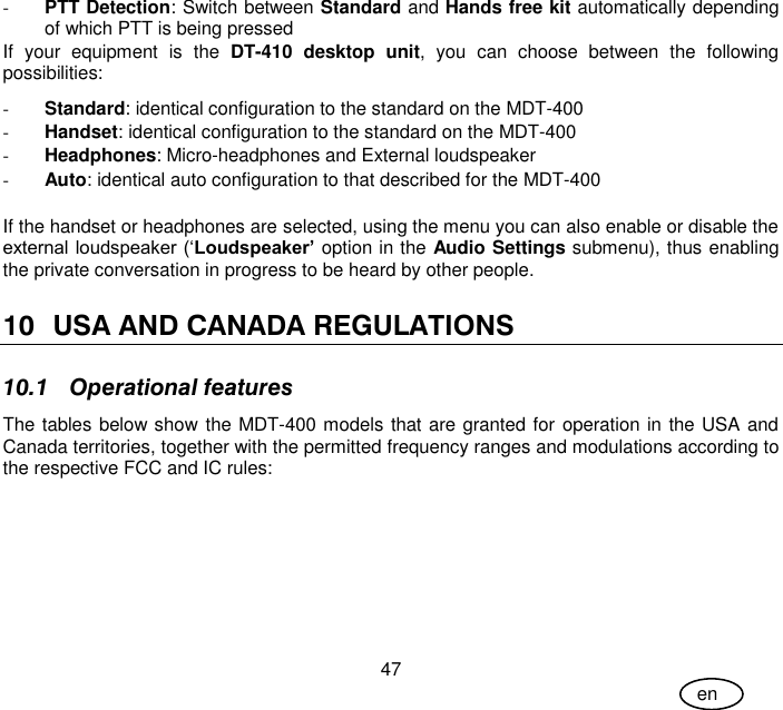 User Guide 47 en - PTT Detection: Switch between Standard and Hands free kit automatically depending of which PTT is being pressed If  your  equipment  is  the  DT-410  desktop  unit,  you  can  choose  between  the  following possibilities: - Standard: identical configuration to the standard on the MDT-400 - Handset: identical configuration to the standard on the MDT-400 - Headphones: Micro-headphones and External loudspeaker - Auto: identical auto configuration to that described for the MDT-400  If the handset or headphones are selected, using the menu you can also enable or disable the external loudspeaker (‘Loudspeaker’ option in the Audio Settings submenu), thus enabling the private conversation in progress to be heard by other people.  10 USA AND CANADA REGULATIONS 10.1 Operational features The tables below show the MDT-400 models that are granted for operation in the USA and Canada territories, together with the permitted frequency ranges and modulations according to the respective FCC and IC rules: 