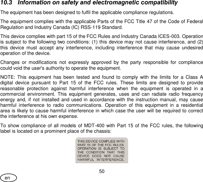 User Guide 50 en 10.3 Information on safety and electromagnetic compatibility The equipment has been designed to fulfil the applicable compliance regulations. The equipment complies with the applicable Parts of the FCC Title 47 of the Code of Federal Regulation and Industry Canada (IC) RSS-119 Standard. This device complies with part 15 of the FCC Rules and Industry Canada ICES-003. Operation is subject to the following two conditions: (1) this device may not cause interference, and (2) this  device  must  accept  any  interference,  including  interference  that  may  cause  undesired operation of the device. Changes  or  modifications  not  expressly  approved  by  the  party  responsible  for  compliance could void the user&apos;s authority to operate the equipment. NOTE:  This  equipment  has  been tested  and  found  to comply  with  the  limits for  a  Class  A digital  device  pursuant  to  Part  15  of  the  FCC  rules.  These  limits  are  designed  to  provide reasonable  protection  against  harmful  interference  when  the  equipment  is  operated  in  a commercial  environment.  This  equipment generates,  uses  and can  radiate radio  frequency energy and, if not installed and used in accordance with the instruction manual, may cause harmful  interference  to  radio  communications.  Operation  of  this  equipment  in  a  residential area is likely to cause harmful interference in which case the user will be required to correct the interference at his own expense. To show compliance of all models of MDT-400 with Part 15 of the FCC rules, the following label is located on a prominent place of the chassis:  