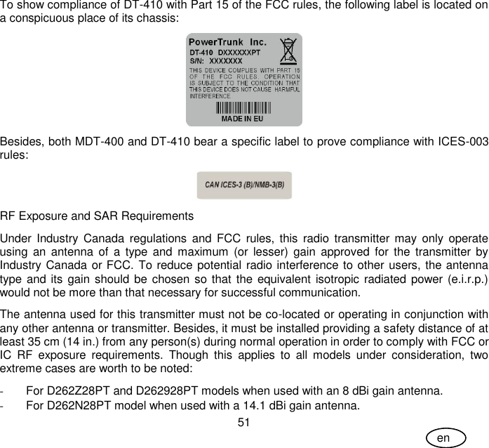 User Guide 51 en To show compliance of DT-410 with Part 15 of the FCC rules, the following label is located on a conspicuous place of its chassis:  Besides, both MDT-400 and DT-410 bear a specific label to prove compliance with ICES-003 rules:  RF Exposure and SAR Requirements Under Industry  Canada  regulations  and  FCC  rules, this  radio  transmitter  may  only  operate using  an  antenna of  a  type  and  maximum  (or  lesser)  gain  approved  for  the  transmitter  by Industry Canada or FCC. To reduce potential radio interference to other users, the antenna type and its  gain should be  chosen so  that  the equivalent isotropic radiated power (e.i.r.p.) would not be more than that necessary for successful communication. The antenna used for this transmitter must not be co-located or operating in conjunction with any other antenna or transmitter. Besides, it must be installed providing a safety distance of at least 35 cm (14 in.) from any person(s) during normal operation in order to comply with FCC or IC  RF  exposure  requirements.  Though  this  applies  to  all  models  under  consideration,  two extreme cases are worth to be noted: -  For D262Z28PT and D262928PT models when used with an 8 dBi gain antenna. -  For D262N28PT model when used with a 14.1 dBi gain antenna. 