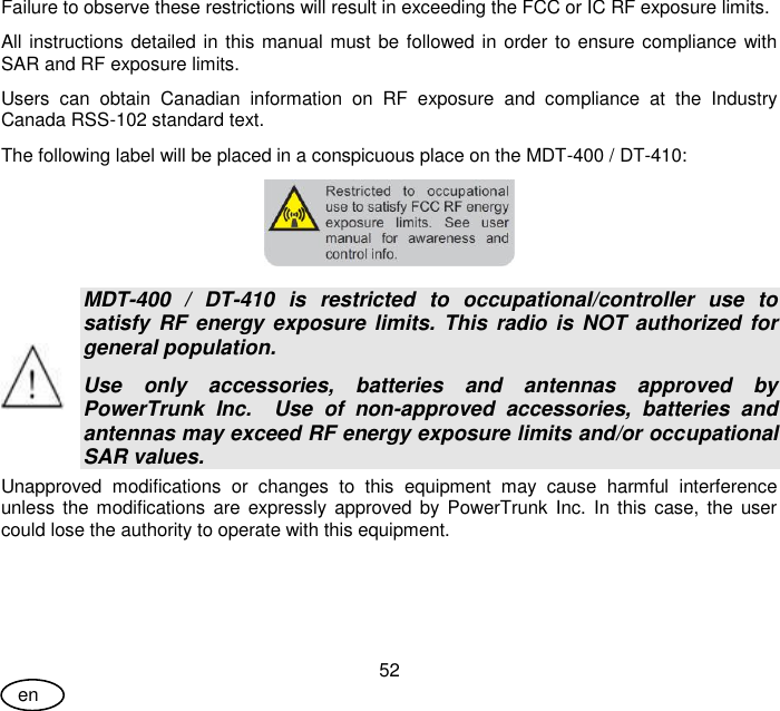 User Guide 52 en Failure to observe these restrictions will result in exceeding the FCC or IC RF exposure limits. All instructions detailed in this manual must be followed in order to ensure compliance with SAR and RF exposure limits. Users  can  obtain  Canadian  information  on  RF  exposure  and  compliance  at  the  Industry Canada RSS-102 standard text. The following label will be placed in a conspicuous place on the MDT-400 / DT-410:   MDT-400  /  DT-410  is  restricted  to  occupational/controller  use  to satisfy  RF energy exposure limits. This radio  is  NOT authorized  for general population. Use  only  accessories,  batteries  and  antennas  approved  by PowerTrunk  Inc.    Use  of  non-approved  accessories,  batteries  and antennas may exceed RF energy exposure limits and/or occupational SAR values.  Unapproved  modifications  or  changes  to  this  equipment  may  cause  harmful  interference unless the modifications are expressly  approved by PowerTrunk  Inc.  In this  case,  the  user could lose the authority to operate with this equipment.  