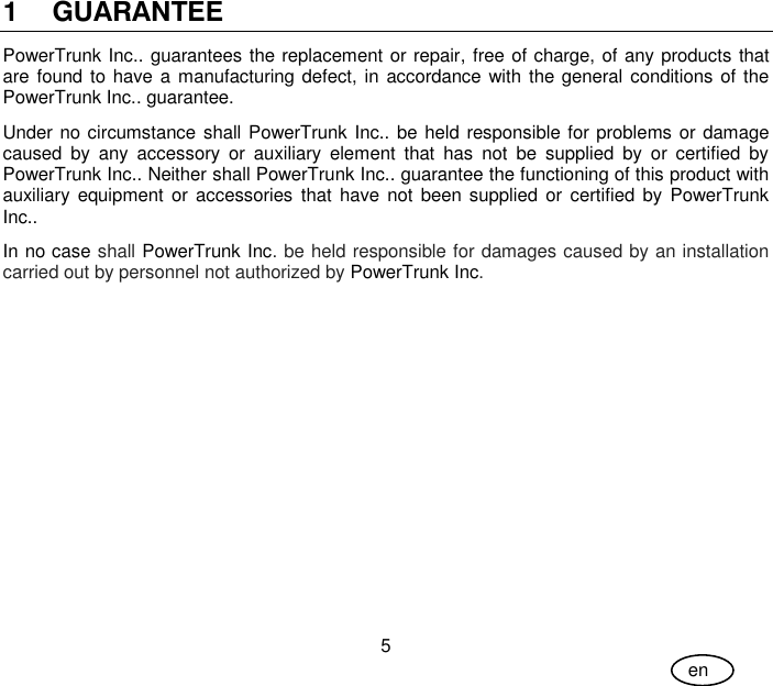 User Guide 5 en 1 GUARANTEE PowerTrunk Inc.. guarantees the replacement or repair, free of charge, of any products that are found to have a manufacturing defect, in  accordance with the general conditions of the PowerTrunk Inc.. guarantee. Under no circumstance shall PowerTrunk Inc.. be held responsible for problems or damage caused  by  any  accessory  or  auxiliary  element  that  has  not  be  supplied  by  or  certified  by PowerTrunk Inc.. Neither shall PowerTrunk Inc.. guarantee the functioning of this product with auxiliary equipment  or accessories  that  have  not  been  supplied  or  certified by  PowerTrunk Inc..  In no case shall PowerTrunk Inc. be held responsible for damages caused by an installation carried out by personnel not authorized by PowerTrunk Inc.  