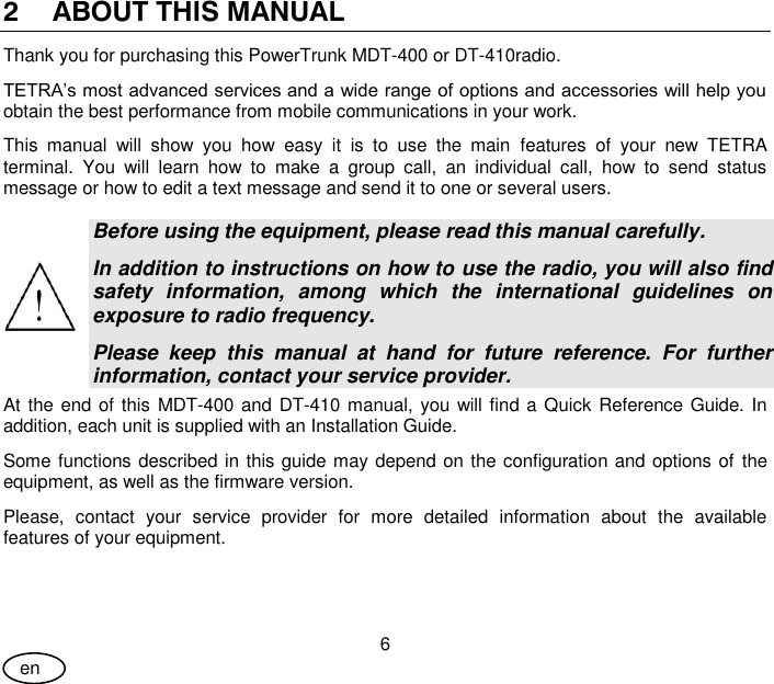 User Guide 6 en 2 ABOUT THIS MANUAL  Thank you for purchasing this PowerTrunk MDT-400 or DT-410radio. TETRA’s most advanced services and a wide range of options and accessories will help you obtain the best performance from mobile communications in your work. This  manual  will  show  you  how  easy  it  is  to  use  the  main  features  of  your  new  TETRA terminal.  You  will  learn  how  to  make  a  group  call,  an  individual  call,  how  to  send  status message or how to edit a text message and send it to one or several users.  Before using the equipment, please read this manual carefully.  In addition to instructions on how to use the radio, you will also find safety  information,  among  which  the  international  guidelines  on exposure to radio frequency. Please  keep  this  manual  at  hand  for  future  reference.  For  further information, contact your service provider. At the end of this  MDT-400 and DT-410 manual, you will find a Quick Reference Guide. In addition, each unit is supplied with an Installation Guide. Some functions described in this guide may depend on the configuration and options of the equipment, as well as the firmware version. Please,  contact  your  service  provider  for  more  detailed  information  about  the  available features of your equipment. 