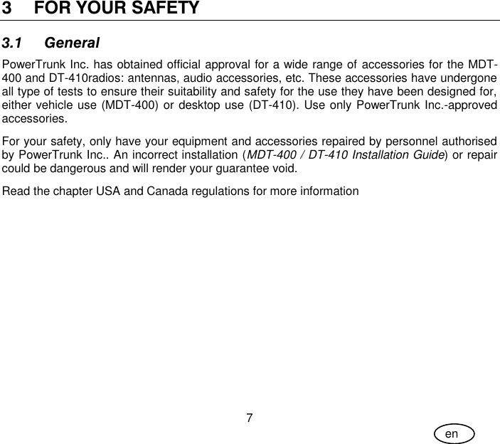 User Guide 7 en 3 FOR YOUR SAFETY 3.1 General PowerTrunk Inc. has obtained official approval for a wide range of accessories for the MDT-400 and DT-410radios: antennas, audio accessories, etc. These accessories have undergone all type of tests to ensure their suitability and safety for the use they have been designed for, either vehicle use (MDT-400) or desktop use (DT-410). Use only PowerTrunk Inc.-approved accessories. For your safety, only have your equipment and accessories repaired by personnel authorised by PowerTrunk Inc.. An incorrect installation (MDT-400 / DT-410 Installation Guide) or repair could be dangerous and will render your guarantee void. Read the chapter USA and Canada regulations for more information 