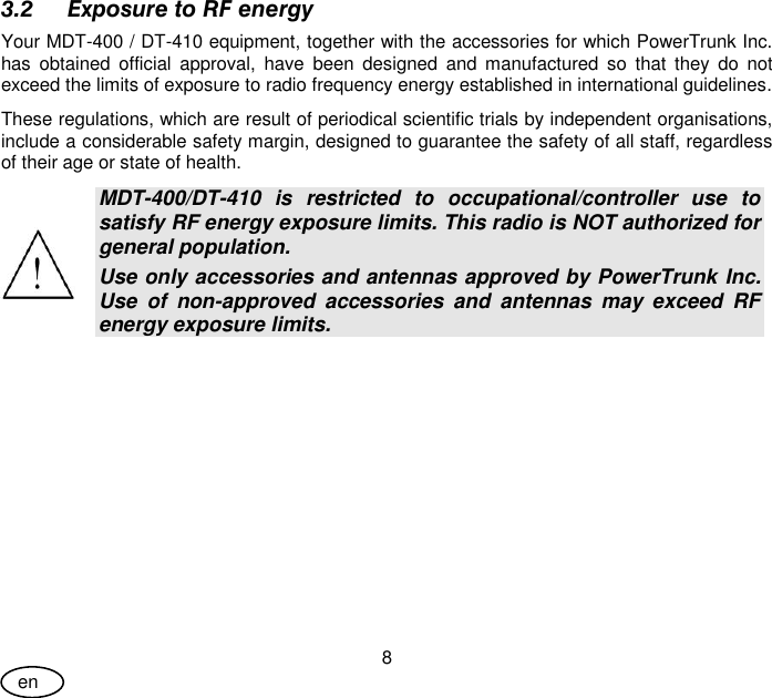 User Guide 8 en 3.2 Exposure to RF energy Your MDT-400 / DT-410 equipment, together with the accessories for which PowerTrunk Inc. has  obtained  official  approval,  have  been  designed  and  manufactured  so  that  they  do  not exceed the limits of exposure to radio frequency energy established in international guidelines. These regulations, which are result of periodical scientific trials by independent organisations, include a considerable safety margin, designed to guarantee the safety of all staff, regardless of their age or state of health.  MDT-400/DT-410  is  restricted  to  occupational/controller  use  to satisfy RF energy exposure limits. This radio is NOT authorized for general population. Use only accessories and antennas approved by PowerTrunk Inc.  Use  of  non-approved  accessories  and  antennas  may  exceed  RF energy exposure limits.  