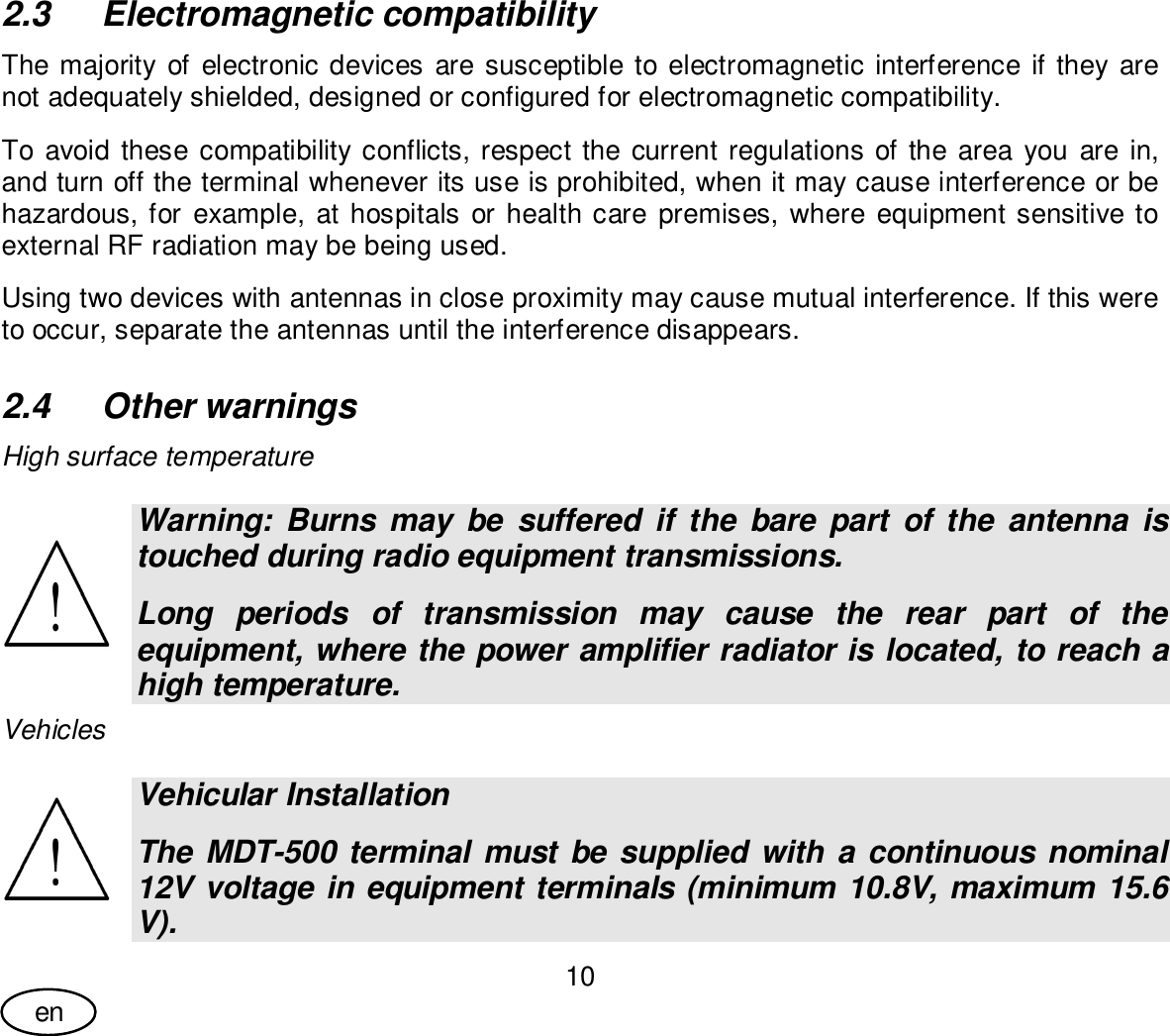 User Guide10en2.3  Electromagnetic compatibilityThe majority of electronic devices are susceptible to electromagnetic interference if they arenot adequately shielded, designed or configured for electromagnetic compatibility.To avoid these compatibility conflicts, respect the current regulations of the area you are in,and turn off the terminal whenever its use is prohibited, when it may cause interference or behazardous, for example, at hospitals or health care premises, where equipment sensitive toexternal RF radiation may be being used.Using two devices with antennas in close proximity may cause mutual interference. If this wereto occur, separate the antennas until the interference disappears.2.4  Other warningsHigh surface temperatureWarning: Burns may be suffered if the bare part of the antenna istouched during radio equipment transmissions.Long periods of transmission may cause the rear part of theequipment, where the power amplifier radiator is located, to reach ahigh temperature.VehiclesVehicular InstallationThe MDT-500 terminal must be supplied with a continuous nominal12V voltage in equipment terminals (minimum 10.8V, maximum 15.6V).