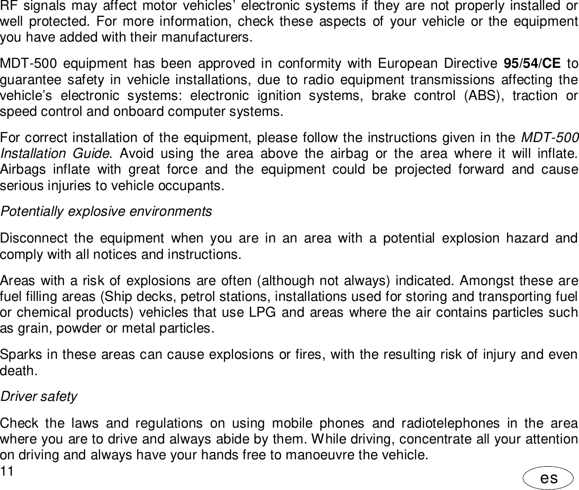 User Manual11esRF signals may affect motor vehicles’ electronic systems if they are not properly installed orwell protected. For more information, check these aspects of your vehicle or the equipmentyou have added with their manufacturers.MDT-500 equipment has been approved in conformity with European Directive 95/54/CE toguarantee safety in vehicle installations, due to radio equipment transmissions affecting thevehicle’s electronic systems: electronic ignition systems, brake control (ABS), traction orspeed control and onboard computer systems.For correct installation of the equipment, please follow the instructions given in the MDT-500Installation Guide. Avoid using the area above the airbag or the area where it will inflate.Airbags inflate with great force and the equipment could be projected forward and causeserious injuries to vehicle occupants.Potentially explosive environmentsDisconnect the equipment when you are in an area with a potential explosion hazard andcomply with all notices and instructions.Areas with a risk of explosions are often (although not always) indicated. Amongst these arefuel filling areas (Ship decks, petrol stations, installations used for storing and transporting fuelor chemical products) vehicles that use LPG and areas where the air contains particles suchas grain, powder or metal particles.Sparks in these areas can cause explosions or fires, with the resulting risk of injury and evendeath.Driver safetyCheck the laws and regulations on using mobile phones and radiotelephones in the areawhere you are to drive and always abide by them. While driving, concentrate all your attentionon driving and always have your hands free to manoeuvre the vehicle.