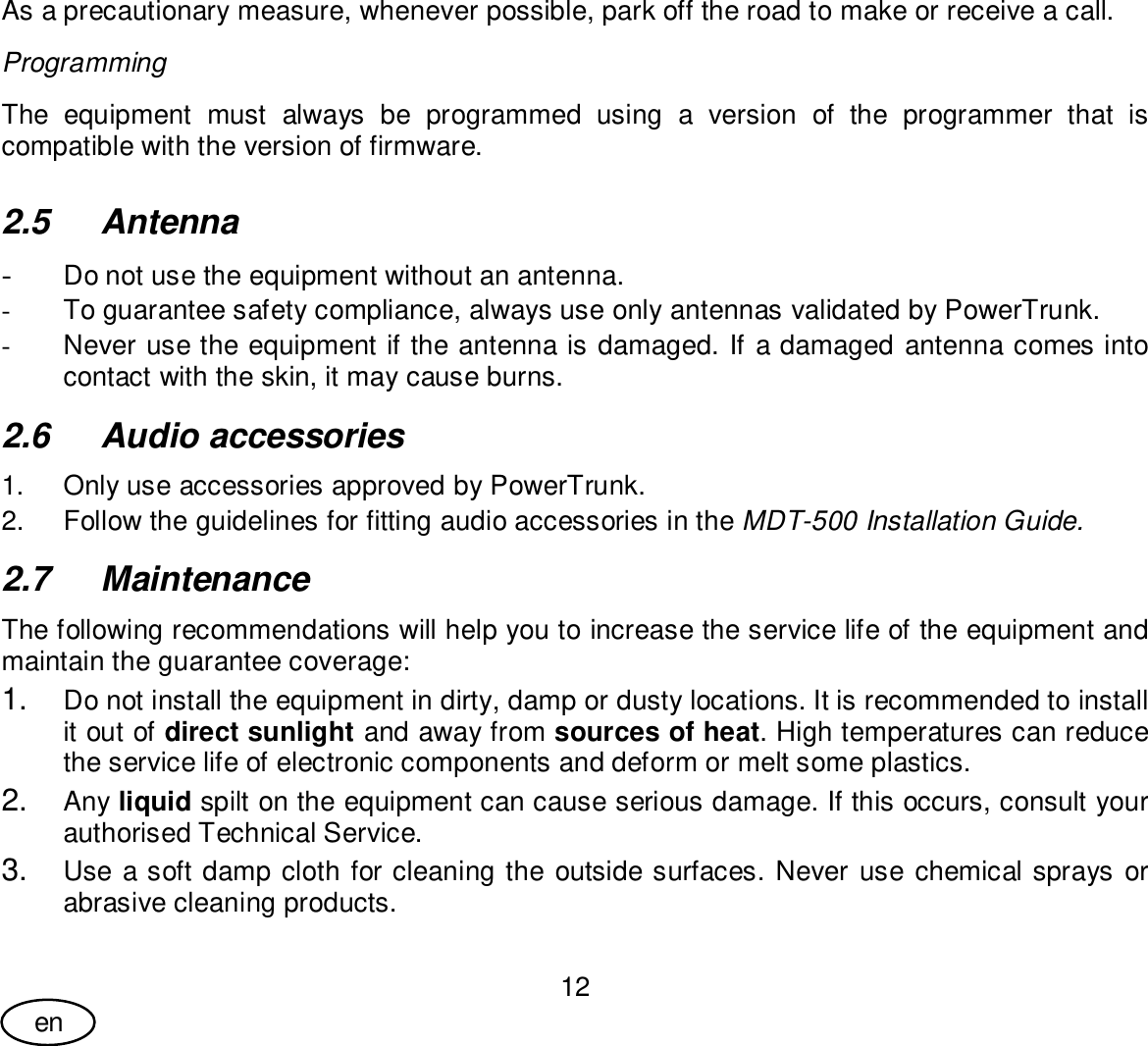 User Guide12enAs a precautionary measure, whenever possible, park off the road to make or receive a call.ProgrammingThe equipment must always be programmed using a version of the programmer that iscompatible with the version of firmware.2.5 Antenna-Do not use the equipment without an antenna.-  To guarantee safety compliance, always use only antennas validated by PowerTrunk.-  Never use the equipment if the antenna is damaged. If a damaged antenna comes intocontact with the skin, it may cause burns.2.6  Audio accessories1.  Only use accessories approved by PowerTrunk.2.  Follow the guidelines for fitting audio accessories in the MDT-500 Installation Guide.2.7 MaintenanceThe following recommendations will help you to increase the service life of the equipment andmaintain the guarantee coverage:1. Do not install the equipment in dirty, damp or dusty locations. It is recommended to installit out of direct sunlight and away from sources of heat. High temperatures can reducethe service life of electronic components and deform or melt some plastics.2. Any liquid spilt on the equipment can cause serious damage. If this occurs, consult yourauthorised Technical Service.3. Use a soft damp cloth for cleaning the outside surfaces. Never use chemical sprays orabrasive cleaning products.