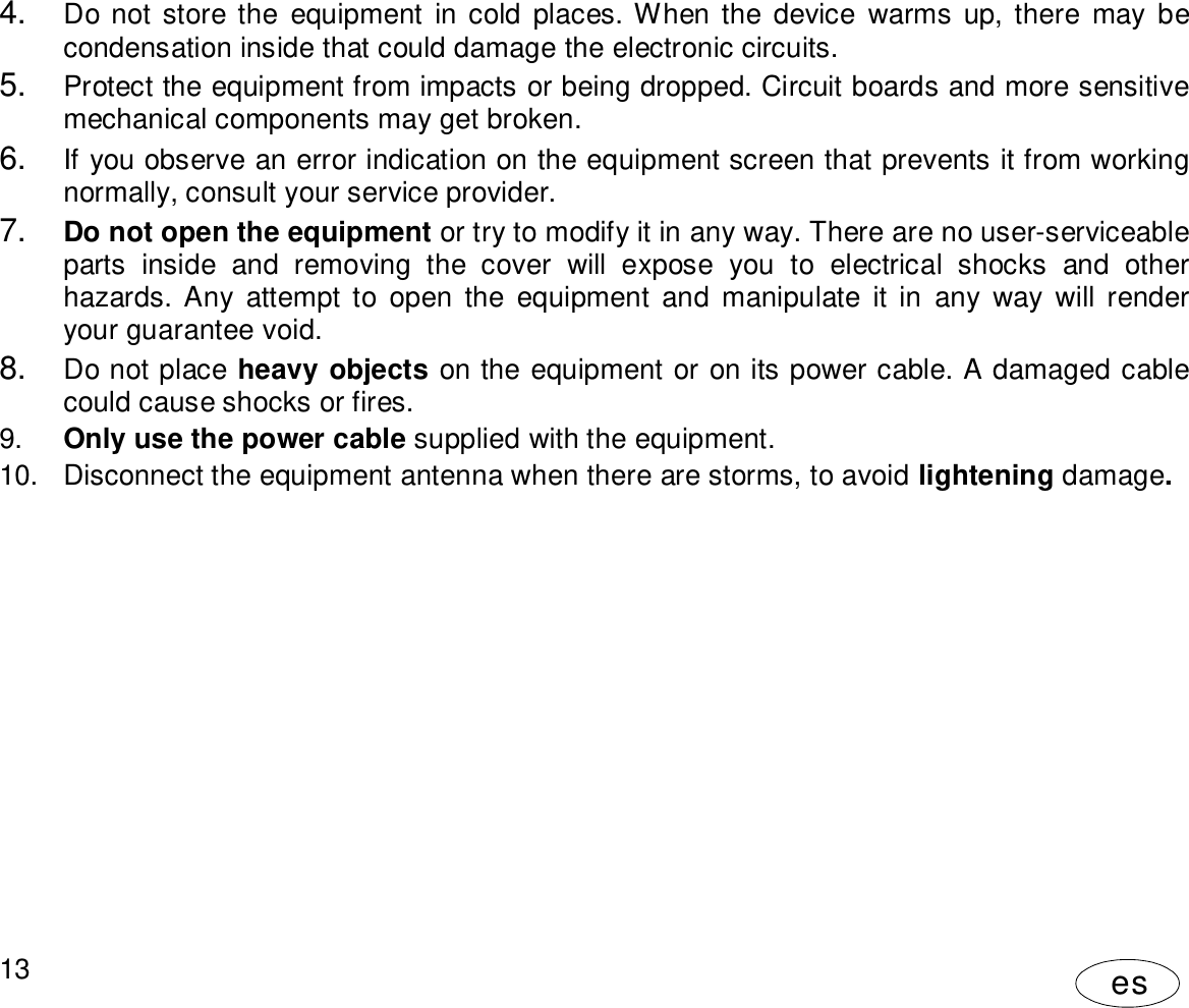 User Manual13es4. Do not store the equipment in cold places. When the device warms up, there may becondensation inside that could damage the electronic circuits.5. Protect the equipment from impacts or being dropped. Circuit boards and more sensitivemechanical components may get broken.6. If you observe an error indication on the equipment screen that prevents it from workingnormally, consult your service provider.7. Do not open the equipment or try to modify it in any way. There are no user-serviceableparts inside and removing the cover will expose you to electrical shocks and otherhazards. Any attempt to open the equipment and manipulate it in any way will renderyour guarantee void.8. Do not place heavy objects on the equipment or on its power cable. A damaged cablecould cause shocks or fires.9. Only use the power cable supplied with the equipment.10.  Disconnect the equipment antenna when there are storms, to avoid lightening damage.