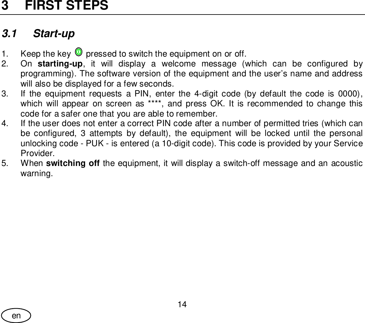 User Guide14en3  FIRST STEPS3.1 Start-up1.  Keep the key  pressed to switch the equipment on or off.2. On starting-up, it will display a welcome message (which can be configured byprogramming). The software version of the equipment and the user’s name and addresswill also be displayed for a few seconds.3.  If the equipment requests a PIN, enter the 4-digit code (by default the code is 0000),which will appear on screen as ****, and press OK. It is recommended to change thiscode for a safer one that you are able to remember.4.  If the user does not enter a correct PIN code after a number of permitted tries (which canbe configured, 3 attempts by default), the equipment will be locked until the personalunlocking code - PUK - is entered (a 10-digit code). This code is provided by your ServiceProvider.5. When switching off the equipment, it will display a switch-off message and an acousticwarning.