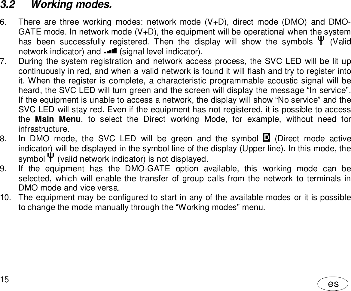 User Manual15es3.2  Working modes.6.  There are three working modes: network mode (V+D), direct mode (DMO) and DMO-GATE mode. In network mode (V+D), the equipment will be operational when the systemhas been successfully registered. Then the display will show the symbols  (Validnetwork indicator) and  (signal level indicator).7.  During the system registration and network access process, the SVC LED will be lit upcontinuously in red, and when a valid network is found it will flash and try to register intoit. When the register is complete, a characteristic programmable acoustic signal will beheard, the SVC LED will turn green and the screen will display the message “In service”.If the equipment is unable to access a network, the display will show “No service” and theSVC LED will stay red. Even if the equipment has not registered, it is possible to accessthe Main Menu, to select the Direct working Mode, for example, without need forinfrastructure.8.  In DMO mode, the SVC LED will be green and the symbol  (Direct mode activeindicator) will be displayed in the symbol line of the display (Upper line). In this mode, thesymbol  (valid network indicator) is not displayed.9.  If the equipment has the DMO-GATE option available, this working mode can beselected, which will enable the transfer of group calls from the network to terminals inDMO mode and vice versa.10.  The equipment may be configured to start in any of the available modes or it is possibleto change the mode manually through the “Working modes” menu.