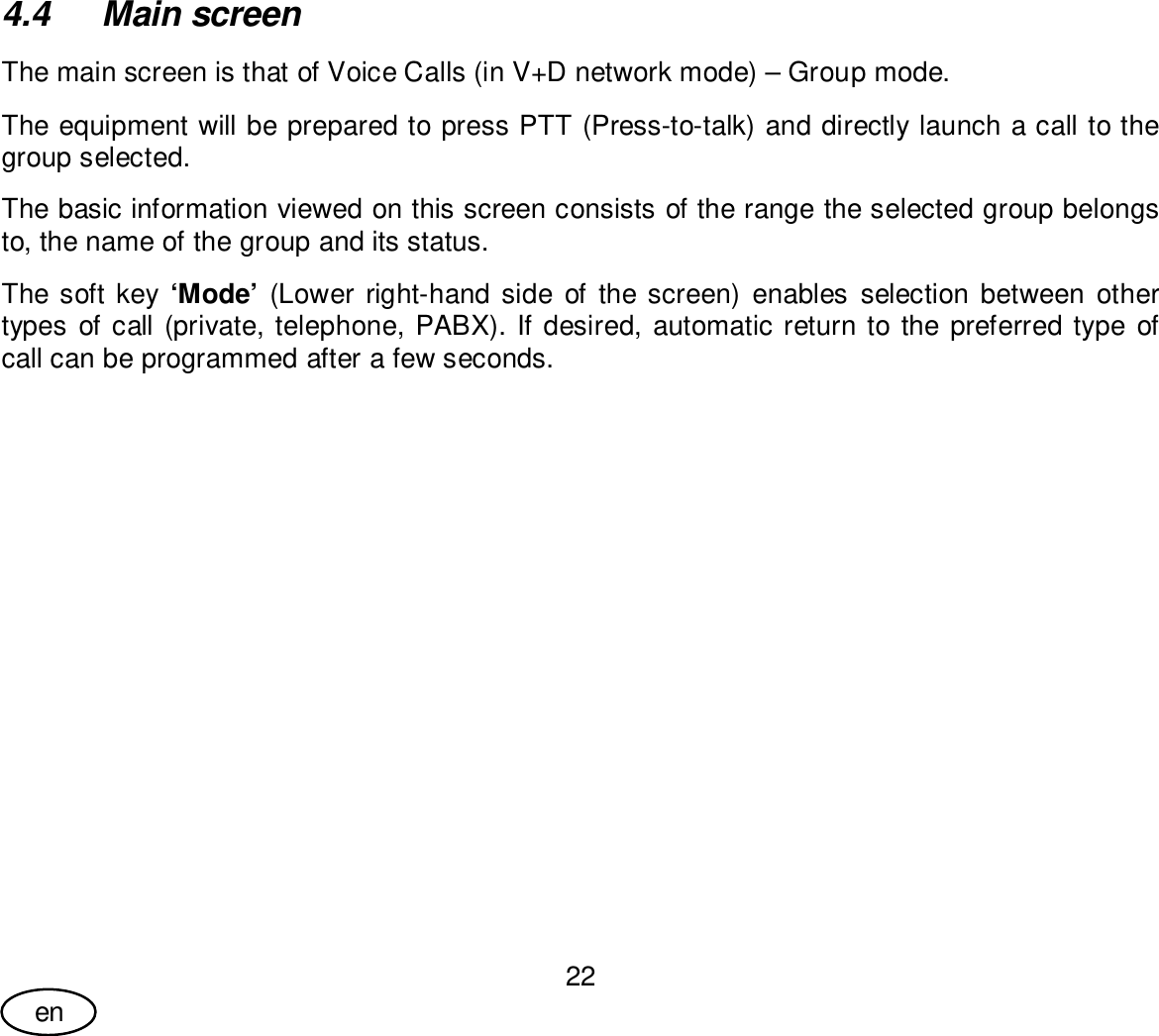 User Guide22en4.4  Main screenThe main screen is that of Voice Calls (in V+D network mode) – Group mode.The equipment will be prepared to press PTT (Press-to-talk) and directly launch a call to thegroup selected.The basic information viewed on this screen consists of the range the selected group belongsto, the name of the group and its status.The soft key ‘Mode’ (Lower right-hand side of the screen) enables selection between othertypes of call (private, telephone, PABX). If desired, automatic return to the preferred type ofcall can be programmed after a few seconds.