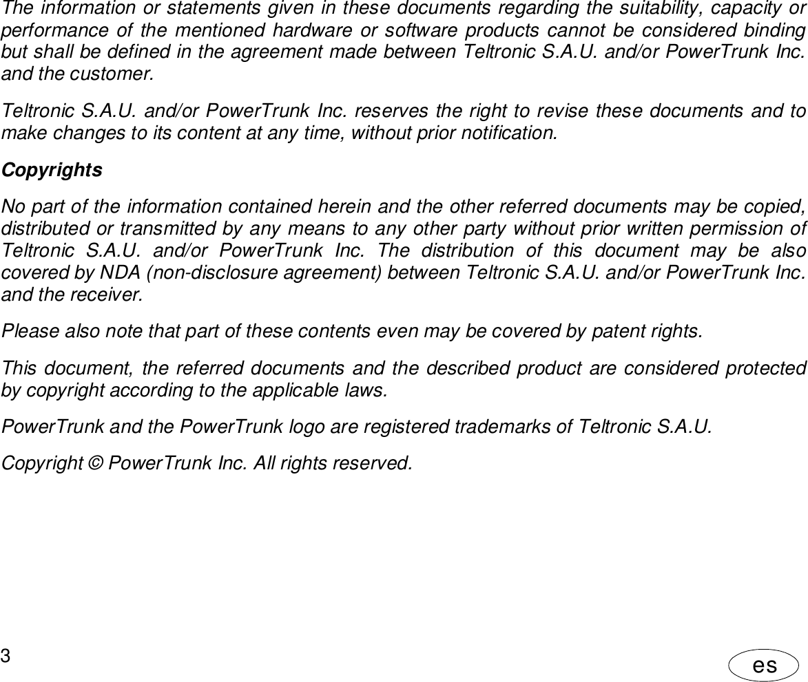 User Manual3esThe information or statements given in these documents regarding the suitability, capacity orperformance of the mentioned hardware or software products cannot be considered bindingbut shall be defined in the agreement made between Teltronic S.A.U. and/or PowerTrunk Inc.and the customer.Teltronic S.A.U. and/or PowerTrunk Inc. reserves the right to revise these documents and tomake changes to its content at any time, without prior notification.CopyrightsNo part of the information contained herein and the other referred documents may be copied,distributed or transmitted by any means to any other party without prior written permission ofTeltronic S.A.U. and/or PowerTrunk Inc. The distribution of this document may be alsocovered by NDA (non-disclosure agreement) between Teltronic S.A.U. and/or PowerTrunk Inc.and the receiver.Please also note that part of these contents even may be covered by patent rights.This document, the referred documents and the described product are considered protectedby copyright according to the applicable laws.PowerTrunk and the PowerTrunk logo are registered trademarks of Teltronic S.A.U.Copyright © PowerTrunk Inc. All rights reserved.