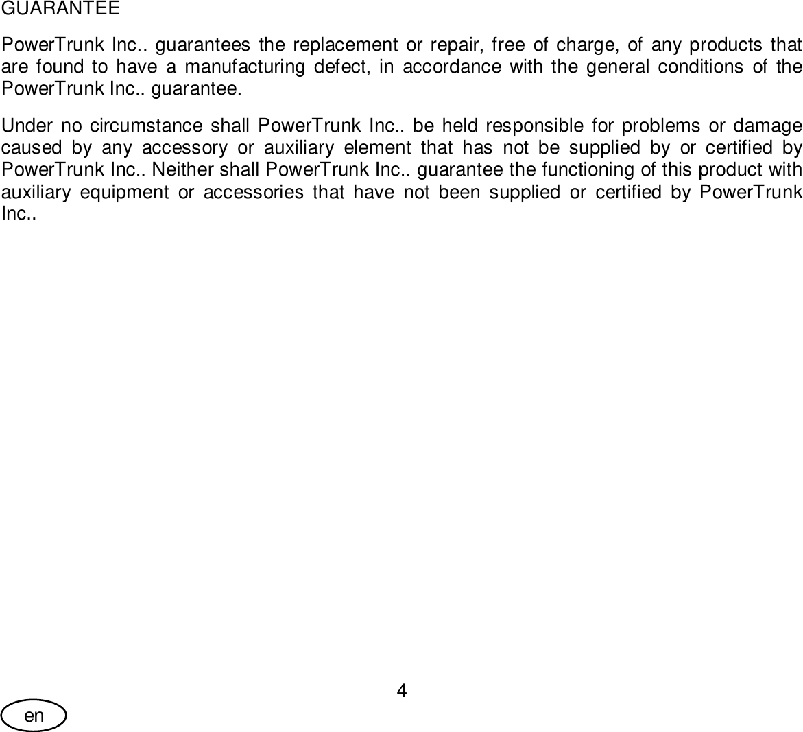 User Guide4enGUARANTEEPowerTrunk Inc.. guarantees the replacement or repair, free of charge, of any products thatare found to have a manufacturing defect, in accordance with the general conditions of thePowerTrunk Inc.. guarantee.Under no circumstance shall PowerTrunk Inc.. be held responsible for problems or damagecaused by any accessory or auxiliary element that has not be supplied by or certified byPowerTrunk Inc.. Neither shall PowerTrunk Inc.. guarantee the functioning of this product withauxiliary equipment or accessories that have not been supplied or certified by PowerTrunkInc..