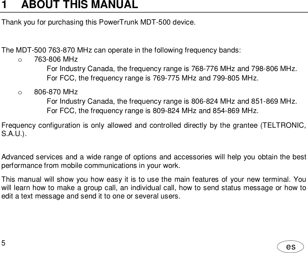 User Manual5es1  ABOUT THIS MANUALThank you for purchasing this PowerTrunk MDT-500 device.The MDT-500 763-870 MHz can operate in the following frequency bands:o  763-806 MHzFor Industry Canada, the frequency range is 768-776 MHz and 798-806 MHz.For FCC, the frequency range is 769-775 MHz and 799-805 MHz.o  806-870 MHzFor Industry Canada, the frequency range is 806-824 MHz and 851-869 MHz.For FCC, the frequency range is 809-824 MHz and 854-869 MHz.Frequency configuration is only allowed and controlled directly by the grantee (TELTRONIC,S.A.U.).Advanced services and a wide range of options and accessories will help you obtain the bestperformance from mobile communications in your work.This manual will show you how easy it is to use the main features of your new terminal. Youwill learn how to make a group call, an individual call, how to send status message or how toedit a text message and send it to one or several users.