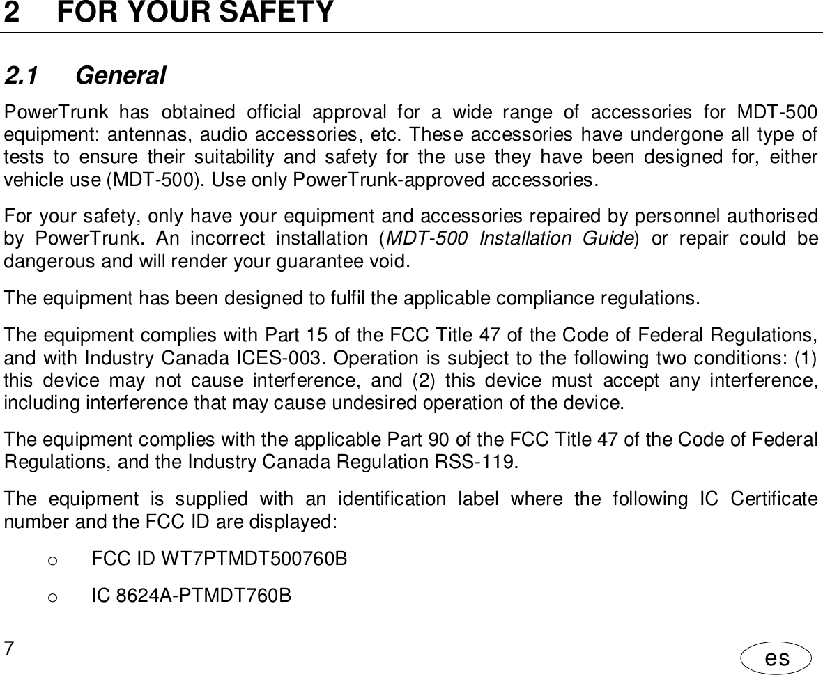 User Manual7es2  FOR YOUR SAFETY2.1 GeneralPowerTrunk has obtained official approval for a wide range of accessories for MDT-500equipment: antennas, audio accessories, etc. These accessories have undergone all type oftests to ensure their suitability and safety for the use they have been designed for, eithervehicle use (MDT-500). Use only PowerTrunk-approved accessories.For your safety, only have your equipment and accessories repaired by personnel authorisedby PowerTrunk. An incorrect installation (MDT-500 Installation Guide) or repair could bedangerous and will render your guarantee void.The equipment has been designed to fulfil the applicable compliance regulations.The equipment complies with Part 15 of the FCC Title 47 of the Code of Federal Regulations,and with Industry Canada ICES-003. Operation is subject to the following two conditions: (1)this device may not cause interference, and (2) this device must accept any interference,including interference that may cause undesired operation of the device.The equipment complies with the applicable Part 90 of the FCC Title 47 of the Code of FederalRegulations, and the Industry Canada Regulation RSS-119.The equipment is supplied with an identification label where the following IC Certificatenumber and the FCC ID are displayed:o  FCC ID WT7PTMDT500760Bo  IC 8624A-PTMDT760B