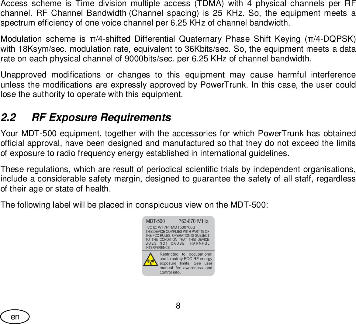 User Guide8enAccess scheme is Time division multiple access (TDMA) with 4 physical channels per RFchannel. RF Channel Bandwidth (Channel spacing) is 25 KHz. So, the equipment meets aspectrum efficiency of one voice channel per 6.25 KHz of channel bandwidth.Modulation scheme is /4-shifted Differential Quaternary Phase Shift Keying (/4-DQPSK)with 18Ksym/sec. modulation rate, equivalent to 36Kbits/sec. So, the equipment meets a datarate on each physical channel of 9000bits/sec. per 6.25 KHz of channel bandwidth.Unapproved modifications or changes to this equipment may cause harmful interferenceunless the modifications are expressly approved by PowerTrunk. In this case, the user couldlose the authority to operate with this equipment.2.2  RF Exposure RequirementsYour MDT-500 equipment, together with the accessories for which PowerTrunk has obtainedofficial approval, have been designed and manufactured so that they do not exceed the limitsof exposure to radio frequency energy established in international guidelines.These regulations, which are result of periodical scientific trials by independent organisations,include a considerable safety margin, designed to guarantee the safety of all staff, regardlessof their age or state of health.The following label will be placed in conspicuous view on the MDT-500: