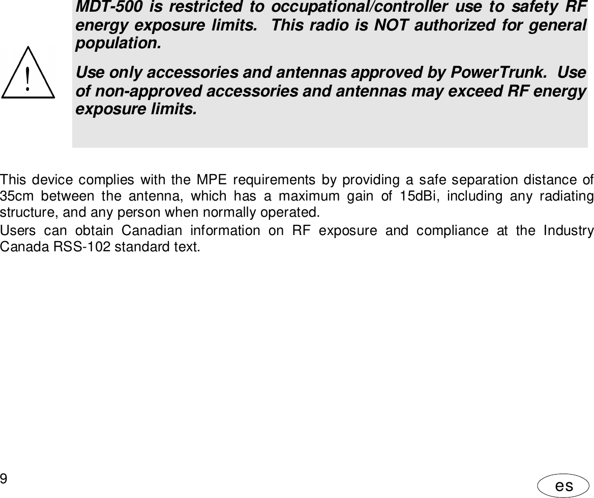 User Manual9esMDT-500 is restricted to occupational/controller use to safety RFenergy exposure limits.  This radio is NOT authorized for generalpopulation.Use only accessories and antennas approved by PowerTrunk.  Useof non-approved accessories and antennas may exceed RF energyexposure limits.This device complies with the MPE requirements by providing a safe separation distance of35cm between the antenna, which has a maximum gain of 15dBi, including any radiatingstructure, and any person when normally operated.Users can obtain Canadian information on RF exposure and compliance at the IndustryCanada RSS-102 standard text.