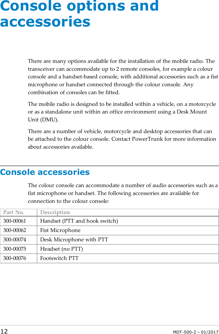 Console options andaccessoriesThere are many options available for the installation of the mobile radio. Thetransceiver can accommodate up to 2 remote consoles, for example a colourconsole and a handset-based console, with additional accessories such as a fistmicrophone or handset connected through the colour console. Anycombination of consoles can be fitted.The mobile radio is designed to be installed within a vehicle, on a motorcycleor as a standalone unit within an office environment using a Desk MountUnit (DMU).There are a number of vehicle, motorcycle and desktop accessories that canbe attached to the colour console. Contact PowerTrunk for more informationabout accessories available.Console accessoriesThe colour console can accommodate a number of audio accessories such as afist microphone or handset. The following accessories are available forconnection to the colour console:Part No. Description300-00061 Handset (PTT and hook switch)300-00062 Fist Microphone300-00074 Desk Microphone with PTT300-00075 Headset (no PTT)300-00076 Footswitch PTT12 MDT-500-2 – 01/2017