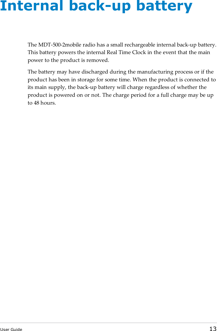 Internal back-up batteryThe MDT-500-2mobile radio has a small rechargeable internal back-up battery.This battery powers the internal Real Time Clock in the event that the mainpower to the product is removed.The battery may have discharged during the manufacturing process or if theproduct has been in storage for some time. When the product is connected toits main supply, the back-up battery will charge regardless of whether theproduct is powered on or not. The charge period for a full charge may be upto 48 hours.User Guide 13