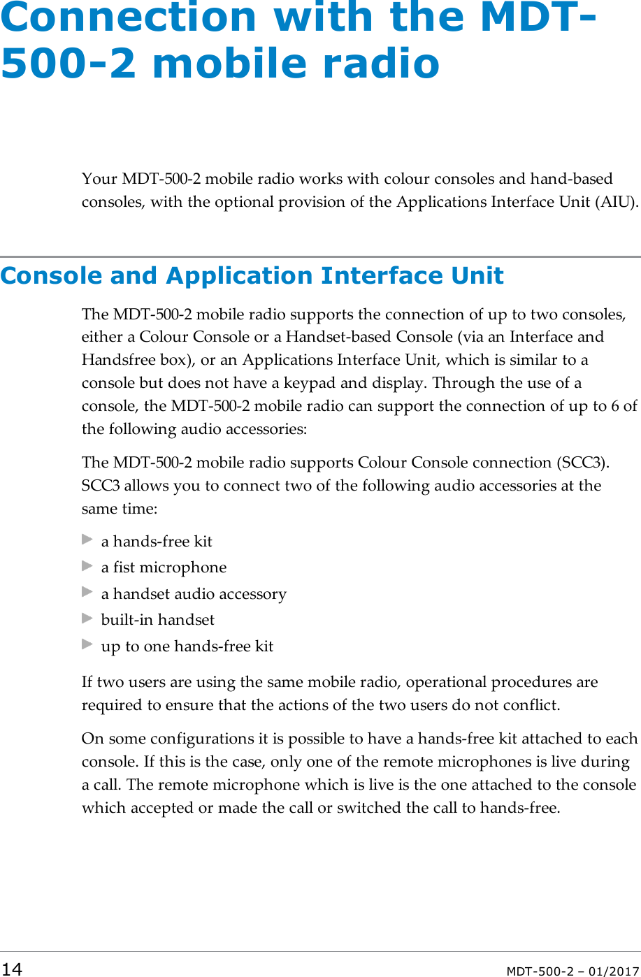 Connection with the MDT-500-2 mobile radioYour MDT-500-2 mobile radio works with colour consoles and hand-basedconsoles, with the optional provision of the Applications Interface Unit (AIU).Console and Application Interface UnitThe MDT-500-2 mobile radio supports the connection of up to two consoles,either a Colour Console or a Handset-based Console (via an Interface andHandsfree box), or an Applications Interface Unit, which is similar to aconsole but does not have a keypad and display. Through the use of aconsole, the MDT-500-2 mobile radio can support the connection of up to 6 ofthe following audio accessories:The MDT-500-2 mobile radio supports Colour Console connection (SCC3).SCC3 allows you to connect two of the following audio accessories at thesame time:a hands-free kita fist microphonea handset audio accessorybuilt-in handsetup to one hands-free kitIf two users are using the same mobile radio, operational procedures arerequired to ensure that the actions of the two users do not conflict.On some configurations it is possible to have a hands-free kit attached to eachconsole. If this is the case, only one of the remote microphones is live duringa call. The remote microphone which is live is the one attached to the consolewhich accepted or made the call or switched the call to hands-free.14 MDT-500-2 – 01/2017