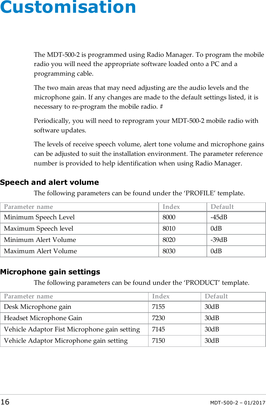 CustomisationThe MDT-500-2 is programmed using Radio Manager. To program the mobileradio you will need the appropriate software loaded onto a PC and aprogramming cable.The two main areas that may need adjusting are the audio levels and themicrophone gain. If any changes are made to the default settings listed, it isnecessary to re-program the mobile radio. #Periodically, you will need to reprogram your MDT-500-2 mobile radio withsoftware updates.The levels of receive speech volume, alert tone volume and microphone gainscan be adjusted to suit the installation environment. The parameter referencenumber is provided to help identification when using Radio Manager.Speech and alert volumeThe following parameters can be found under the ‘PROFILE’ template.Parameter name Index DefaultMinimum Speech Level 8000 -45dBMaximum Speech level 8010 0dBMinimum Alert Volume 8020 -39dBMaximum Alert Volume 8030 0dBMicrophone gain settingsThe following parameters can be found under the ‘PRODUCT’ template.Parameter name Index DefaultDesk Microphone gain 7155 30dBHeadset Microphone Gain 7230 30dBVehicle Adaptor Fist Microphone gain setting 7145 30dBVehicle Adaptor Microphone gain setting 7150 30dB16 MDT-500-2 – 01/2017