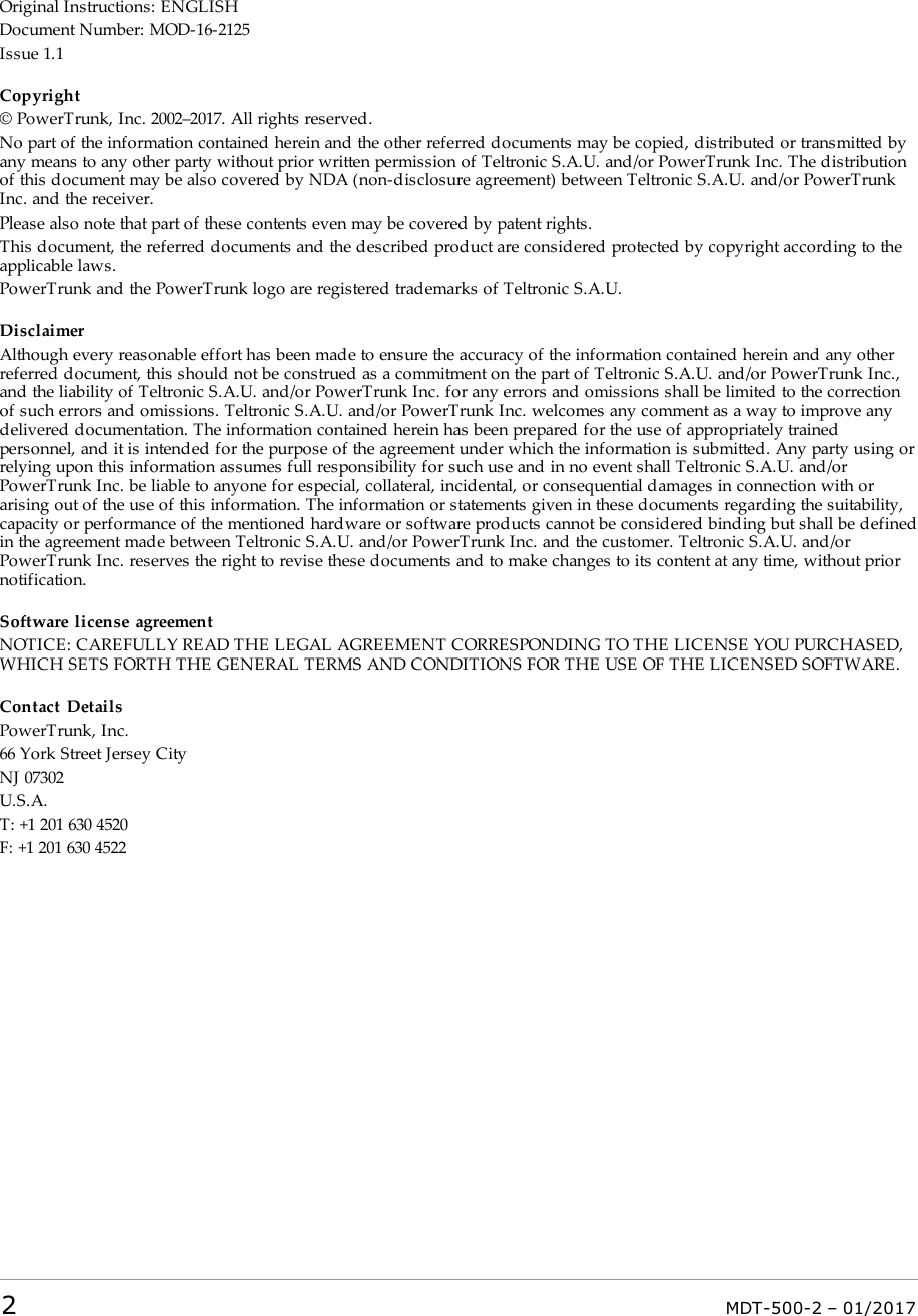 Original Instructions: ENGLISHDocument Number: MOD-16-2125Issue 1.1Copyright© PowerTrunk, Inc. 2002–2017. All rights reserved.No part of the information contained herein and the other referred documents may be copied, distributed or transmitted byany means to any other party without prior written permission of Teltronic S.A.U. and/or PowerTrunk Inc. The distributionof this document may be also covered by NDA (non-disclosure agreement) between Teltronic S.A.U. and/or PowerTrunkInc. and the receiver.Please also note that part of these contents even may be covered by patent rights.This document, the referred documents and the described product are considered protected by copyright according to theapplicable laws.PowerTrunk and the PowerTrunk logo are registered trademarks of Teltronic S.A.U.DisclaimerAlthough every reasonable effort has been made to ensure the accuracy of the information contained herein and any otherreferred document, this should not be construed as a commitment on the part of Teltronic S.A.U. and/or PowerTrunk Inc.,and the liability of Teltronic S.A.U. and/or PowerTrunk Inc. for any errors and omissions shall be limited to the correctionof such errors and omissions. Teltronic S.A.U. and/or PowerTrunk Inc. welcomes any comment as a way to improve anydelivered documentation. The information contained herein has been prepared for the use of appropriately trainedpersonnel, and it is intended for the purpose of the agreement under which the information is submitted. Any party using orrelying upon this information assumes full responsibility for such use and in no event shall Teltronic S.A.U. and/orPowerTrunk Inc. be liable to anyone for especial, collateral, incidental, or consequential damages in connection with orarising out of the use of this information. The information or statements given in these documents regarding the suitability,capacity or performance of the mentioned hardware or software products cannot be considered binding but shall be definedin the agreement made between Teltronic S.A.U. and/or PowerTrunk Inc. and the customer. Teltronic S.A.U. and/orPowerTrunk Inc. reserves the right to revise these documents and to make changes to its content at any time, without priornotification.Software license agreementNOTICE: CAREFULLY READ THE LEGAL AGREEMENT CORRESPONDING TO THE LICENSE YOU PURCHASED,WHICH SETS FORTH THE GENERAL TERMS AND CONDITIONS FOR THE USE OF THE LICENSED SOFTWARE.Contact DetailsPowerTrunk, Inc.66 York Street Jersey CityNJ 07302U.S.A.T: +1 201 630 4520F: +1 201 630 45222MDT-500-2 – 01/2017