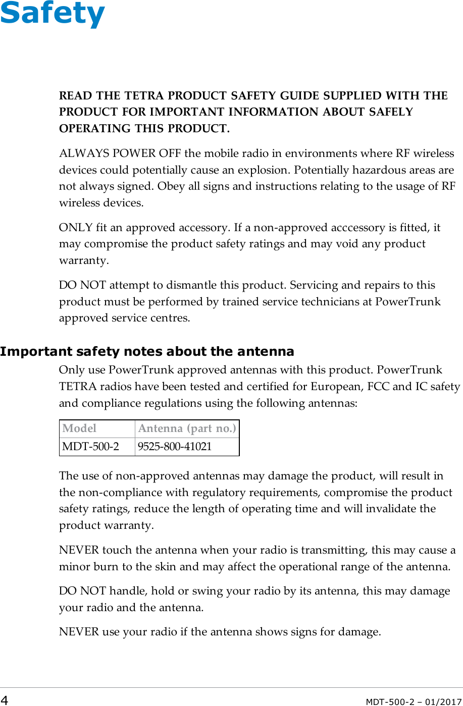 SafetyREAD THETETRA PRODUCT SAFETY GUIDE SUPPLIED WITH THEPRODUCT FOR IMPORTANT INFORMATION ABOUT SAFELYOPERATING THIS PRODUCT.ALWAYSPOWEROFF the mobile radio in environments where RF wirelessdevices could potentially cause an explosion. Potentially hazardous areas arenot always signed. Obey all signs and instructions relating to the usage of RFwireless devices.ONLYfit an approved accessory. If a non-approved acccessory is fitted, itmay compromise the product safety ratings and may void any productwarranty.DONOT attempt to dismantle this product. Servicing and repairs to thisproduct must be performed by trained service technicians at PowerTrunkapproved service centres.Important safety notes about the antennaOnly use PowerTrunk approved antennas with this product. PowerTrunkTETRA radios have been tested and certified for European, FCC and IC safetyand compliance regulations using the following antennas:Model Antenna (part no.)MDT-500-2 9525-800-41021The use of non-approved antennas may damage the product, will result inthe non-compliance with regulatory requirements, compromise the productsafety ratings, reduce the length of operating time and will invalidate theproduct warranty.NEVER touch the antenna when your radio is transmitting, this may cause aminor burn to the skin and may affect the operational range of the antenna.DO NOT handle, hold or swing your radio by its antenna, this may damageyour radio and the antenna.NEVER use your radio if the antenna shows signs for damage.4MDT-500-2 – 01/2017