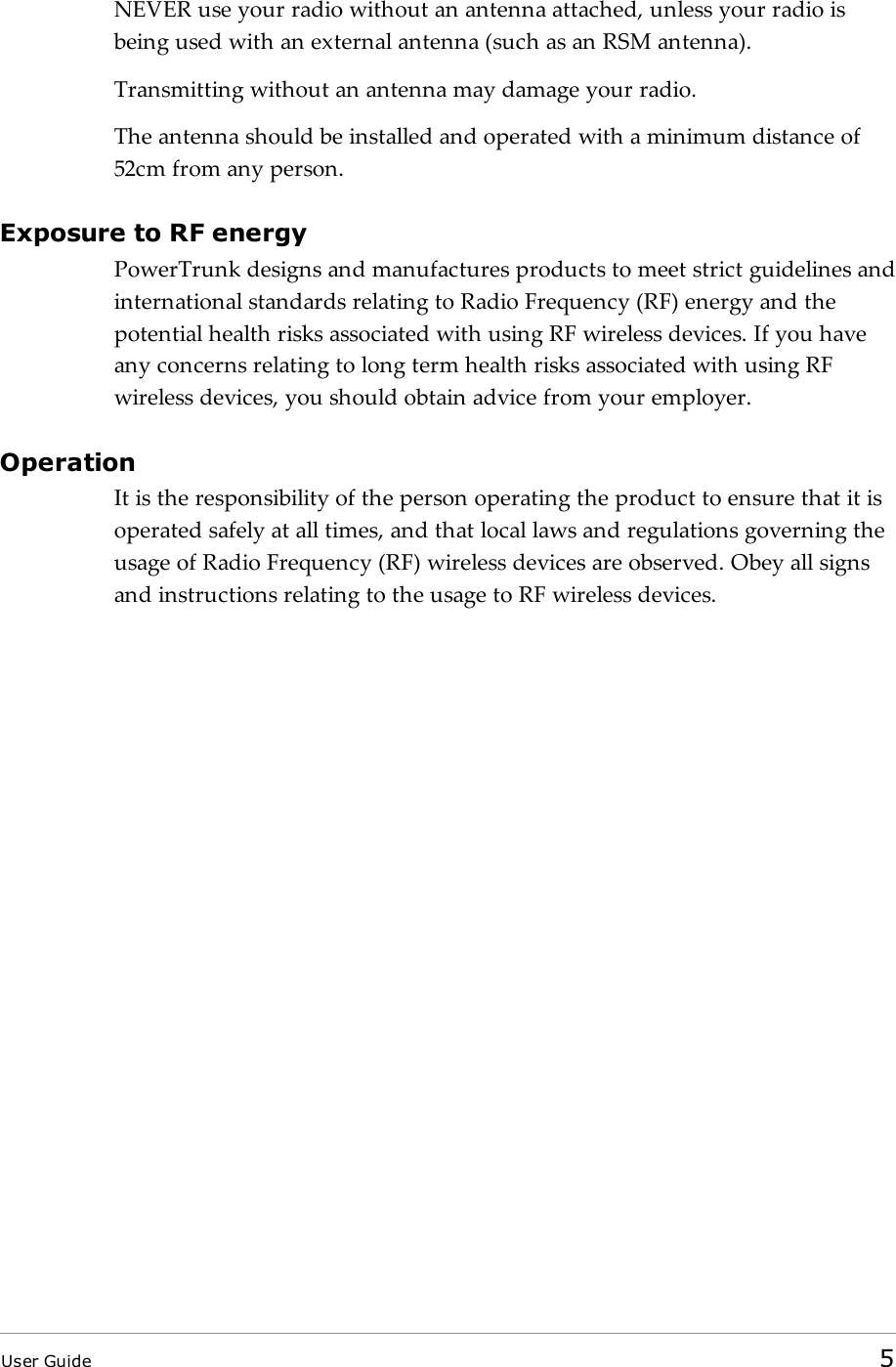 NEVER use your radio without an antenna attached, unless your radio isbeing used with an external antenna (such as an RSM antenna).Transmitting without an antenna may damage your radio.The antenna should be installed and operated with a minimum distance of52cm from any person.Exposure to RF energyPowerTrunk designs and manufactures products to meet strict guidelines andinternational standards relating to Radio Frequency (RF) energy and thepotential health risks associated with using RF wireless devices. If you haveany concerns relating to long term health risks associated with using RFwireless devices, you should obtain advice from your employer.OperationIt is the responsibility of the person operating the product to ensure that it isoperated safely at all times, and that local laws and regulations governing theusage of Radio Frequency (RF) wireless devices are observed. Obey all signsand instructions relating to the usage to RF wireless devices.User Guide 5