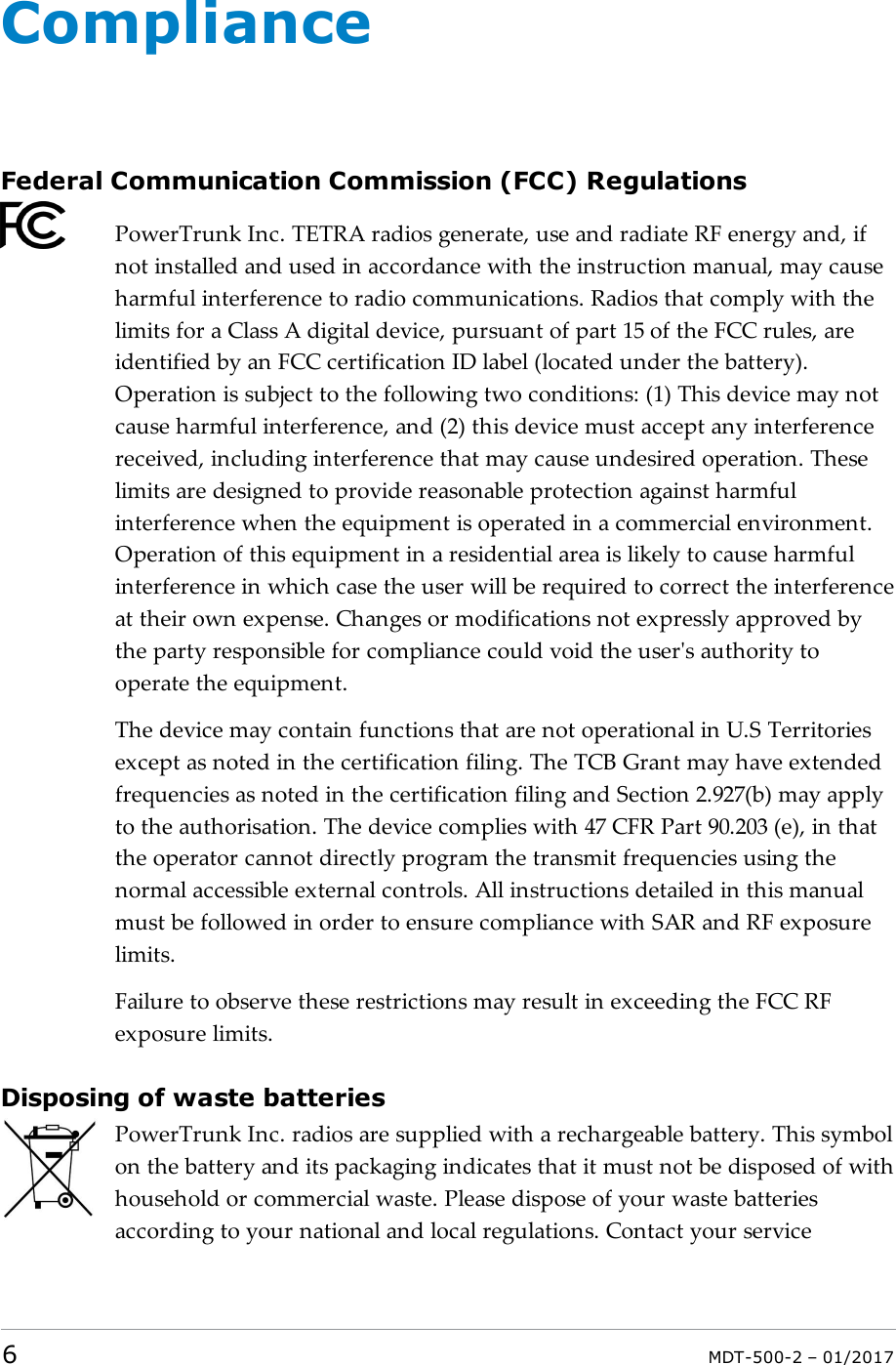 ComplianceFederal Communication Commission (FCC) RegulationsPowerTrunk Inc. TETRA radios generate, use and radiate RF energy and, ifnot installed and used in accordance with the instruction manual, may causeharmful interference to radio communications. Radios that comply with thelimits for a Class A digital device, pursuant of part 15 of the FCC rules, areidentified by an FCC certification ID label (located under the battery).Operation is subject to the following two conditions: (1) This device may notcause harmful interference, and (2) this device must accept any interferencereceived, including interference that may cause undesired operation. Theselimits are designed to provide reasonable protection against harmfulinterference when the equipment is operated in a commercial environment.Operation of this equipment in a residential area is likely to cause harmfulinterference in which case the user will be required to correct the interferenceat their own expense. Changes or modifications not expressly approved bythe party responsible for compliance could void the user&apos;s authority tooperate the equipment.The device may contain functions that are not operational in U.S Territoriesexcept as noted in the certification filing. The TCB Grant may have extendedfrequencies as noted in the certification filing and Section 2.927(b) may applyto the authorisation. The device complies with 47 CFR Part 90.203 (e), in thatthe operator cannot directly program the transmit frequencies using thenormal accessible external controls. All instructions detailed in this manualmust be followed in order to ensure compliance with SAR and RF exposurelimits.Failure to observe these restrictions may result in exceeding the FCC RFexposure limits.Disposing of waste batteriesPowerTrunk Inc. radios are supplied with a rechargeable battery. This symbolon the battery and its packaging indicates that it must not be disposed of withhousehold or commercial waste. Please dispose of your waste batteriesaccording to your national and local regulations. Contact your service6MDT-500-2 – 01/2017