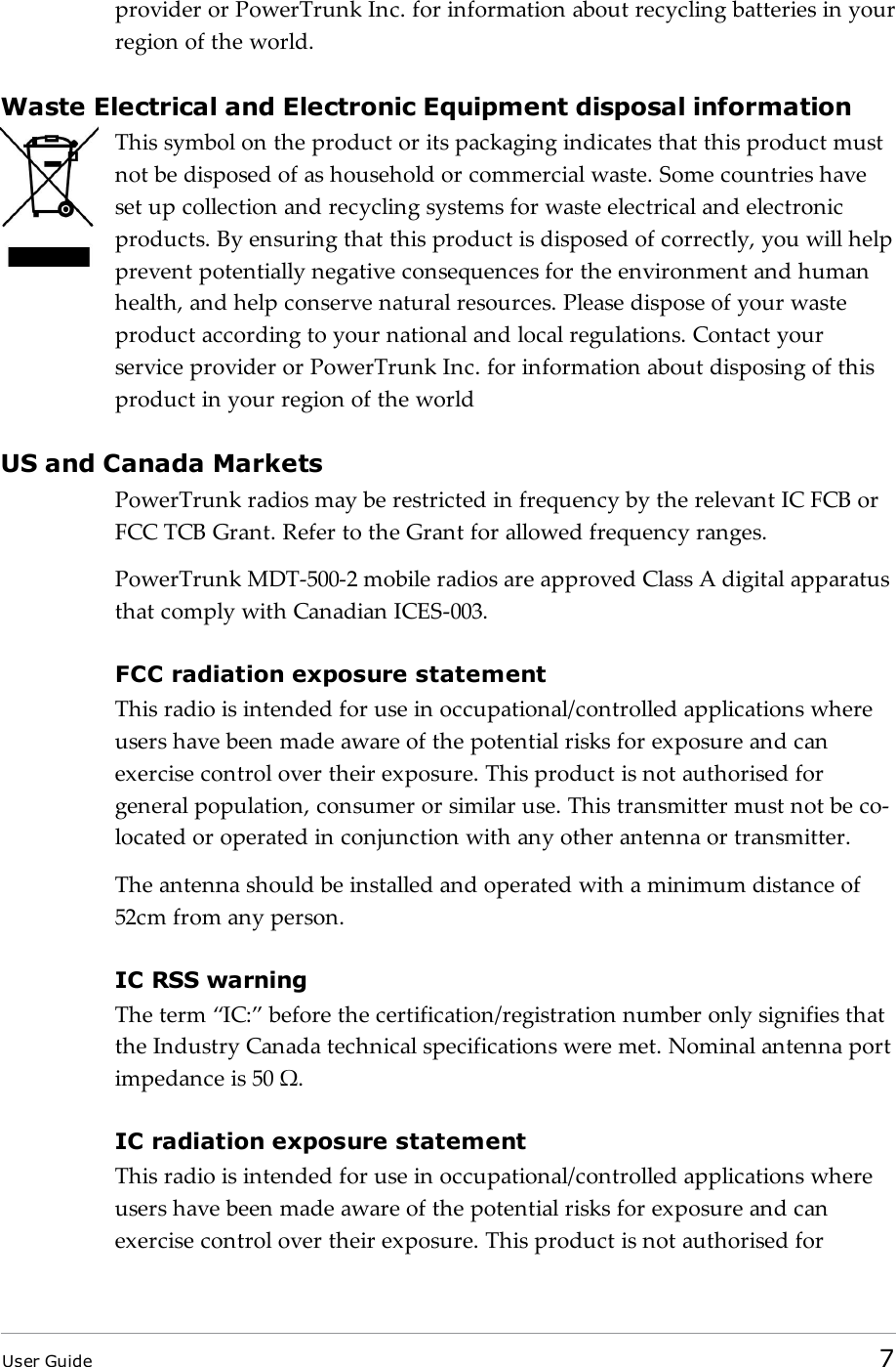 provider or PowerTrunk Inc. for information about recycling batteries in yourregion of the world.Waste Electrical and Electronic Equipment disposal informationThis symbol on the product or its packaging indicates that this product mustnot be disposed of as household or commercial waste. Some countries haveset up collection and recycling systems for waste electrical and electronicproducts. By ensuring that this product is disposed of correctly, you will helpprevent potentially negative consequences for the environment and humanhealth, and help conserve natural resources. Please dispose of your wasteproduct according to your national and local regulations. Contact yourservice provider or PowerTrunk Inc. for information about disposing of thisproduct in your region of the worldUS and Canada MarketsPowerTrunk radios may be restricted in frequency by the relevant IC FCB orFCC TCB Grant. Refer to the Grant for allowed frequency ranges.PowerTrunk MDT-500-2 mobile radios are approved Class A digital apparatusthat comply with Canadian ICES-003.FCC radiation exposure statementThis radio is intended for use in occupational/controlled applications whereusers have been made aware of the potential risks for exposure and canexercise control over their exposure. This product is not authorised forgeneral population, consumer or similar use. This transmitter must not be co-located or operated in conjunction with any other antenna or transmitter.The antenna should be installed and operated with a minimum distance of52cm from any person.IC RSS warningThe term “IC:” before the certification/registration number only signifies thatthe Industry Canada technical specifications were met. Nominal antenna portimpedance is 50 Ω.IC radiation exposure statementThis radio is intended for use in occupational/controlled applications whereusers have been made aware of the potential risks for exposure and canexercise control over their exposure. This product is not authorised forUser Guide 7