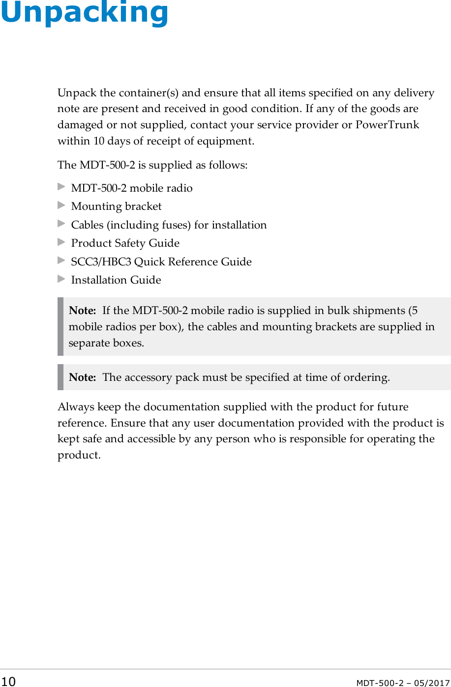 UnpackingUnpack the container(s) and ensure that all items specified on any deliverynote are present and received in good condition. If any of the goods aredamaged or not supplied, contact your service provider or PowerTrunkwithin 10 days of receipt of equipment.The MDT-500-2 is supplied as follows:MDT-500-2 mobile radioMounting bracketCables (including fuses) for installationProduct Safety GuideSCC3/HBC3 Quick Reference GuideInstallation GuideNote: If the MDT-500-2 mobile radio is supplied in bulk shipments (5mobile radios per box), the cables and mounting brackets are supplied inseparate boxes.Note: The accessory pack must be specified at time of ordering.Always keep the documentation supplied with the product for futurereference. Ensure that any user documentation provided with the product iskept safe and accessible by any person who is responsible for operating theproduct.10 MDT-500-2 – 05/2017