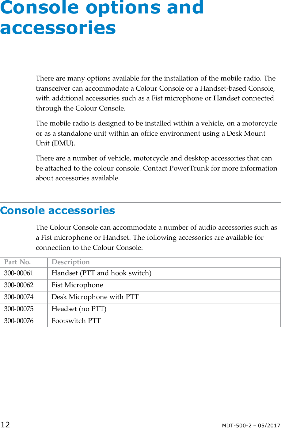 Console options andaccessoriesThere are many options available for the installation of the mobile radio. Thetransceiver can accommodate a Colour Console or a Handset-based Console,with additional accessories such as a Fist microphone or Handset connectedthrough the Colour Console.The mobile radio is designed to be installed within a vehicle, on a motorcycleor as a standalone unit within an office environment using a Desk MountUnit (DMU).There are a number of vehicle, motorcycle and desktop accessories that canbe attached to the colour console. Contact PowerTrunk for more informationabout accessories available.Console accessoriesThe Colour Console can accommodate a number of audio accessories such asa Fist microphone or Handset. The following accessories are available forconnection to the Colour Console:Part No. Description300-00061 Handset (PTT and hook switch)300-00062 Fist Microphone300-00074 Desk Microphone with PTT300-00075 Headset (no PTT)300-00076 Footswitch PTT12 MDT-500-2 – 05/2017