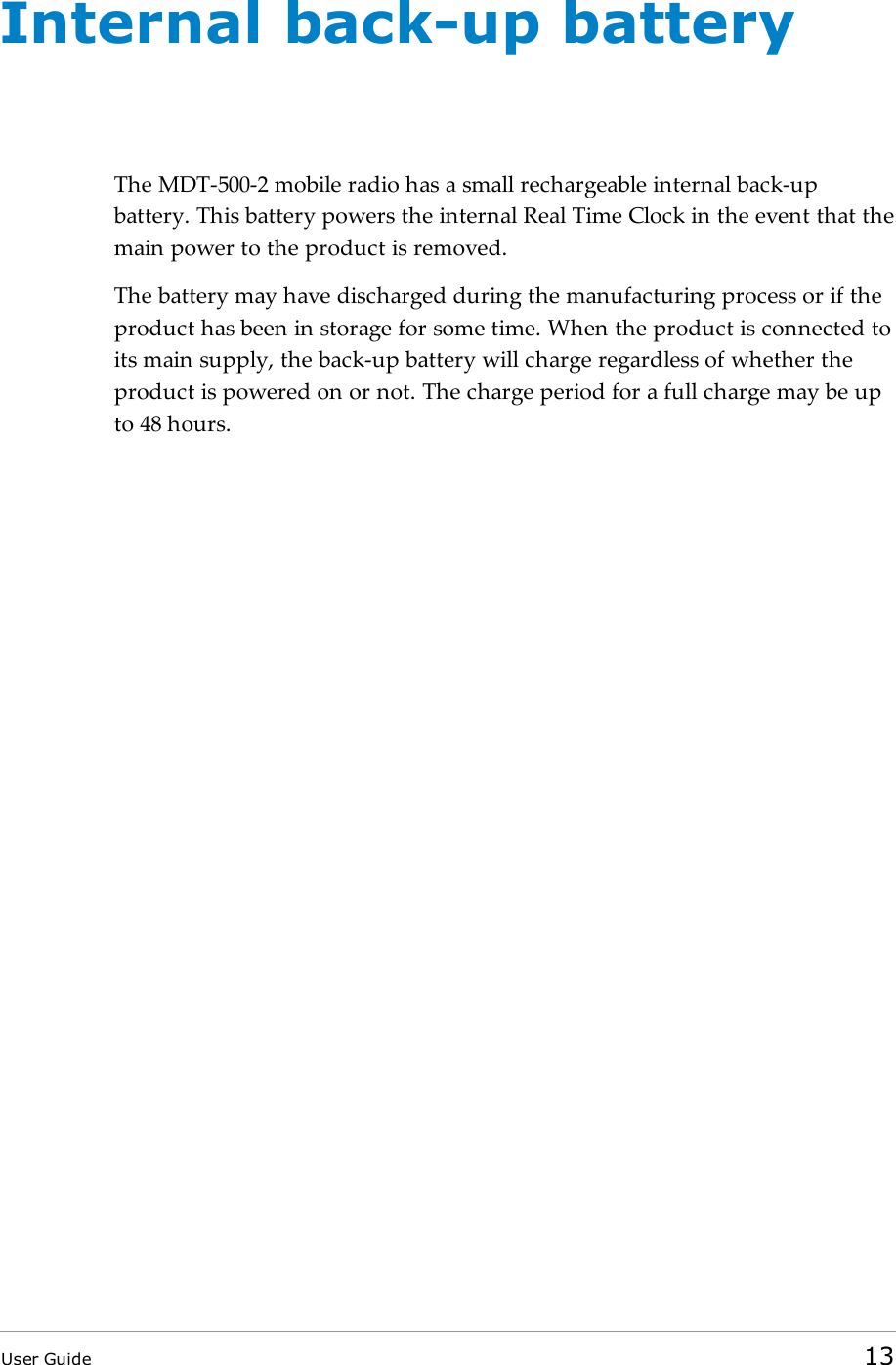 Internal back-up batteryThe MDT-500-2 mobile radio has a small rechargeable internal back-upbattery. This battery powers the internal Real Time Clock in the event that themain power to the product is removed.The battery may have discharged during the manufacturing process or if theproduct has been in storage for some time. When the product is connected toits main supply, the back-up battery will charge regardless of whether theproduct is powered on or not. The charge period for a full charge may be upto 48 hours.User Guide 13