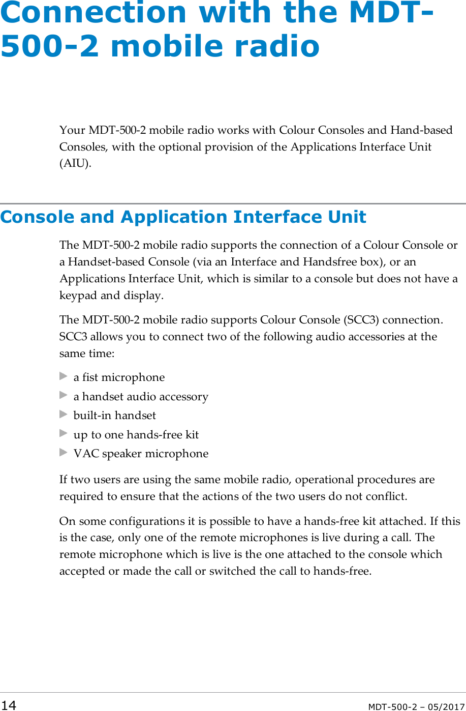 Connection with the MDT-500-2 mobile radioYour MDT-500-2 mobile radio works with Colour Consoles and Hand-basedConsoles, with the optional provision of the Applications Interface Unit(AIU).Console and Application Interface UnitThe MDT-500-2 mobile radio supports the connection of a Colour Console ora Handset-based Console (via an Interface and Handsfree box), or anApplications Interface Unit, which is similar to a console but does not have akeypad and display.The MDT-500-2 mobile radio supports Colour Console (SCC3) connection.SCC3 allows you to connect two of the following audio accessories at thesame time:a fist microphonea handset audio accessorybuilt-in handsetup to one hands-free kitVAC speaker microphoneIf two users are using the same mobile radio, operational procedures arerequired to ensure that the actions of the two users do not conflict.On some configurations it is possible to have a hands-free kit attached. If thisis the case, only one of the remote microphones is live during a call. Theremote microphone which is live is the one attached to the console whichaccepted or made the call or switched the call to hands-free.14 MDT-500-2 – 05/2017