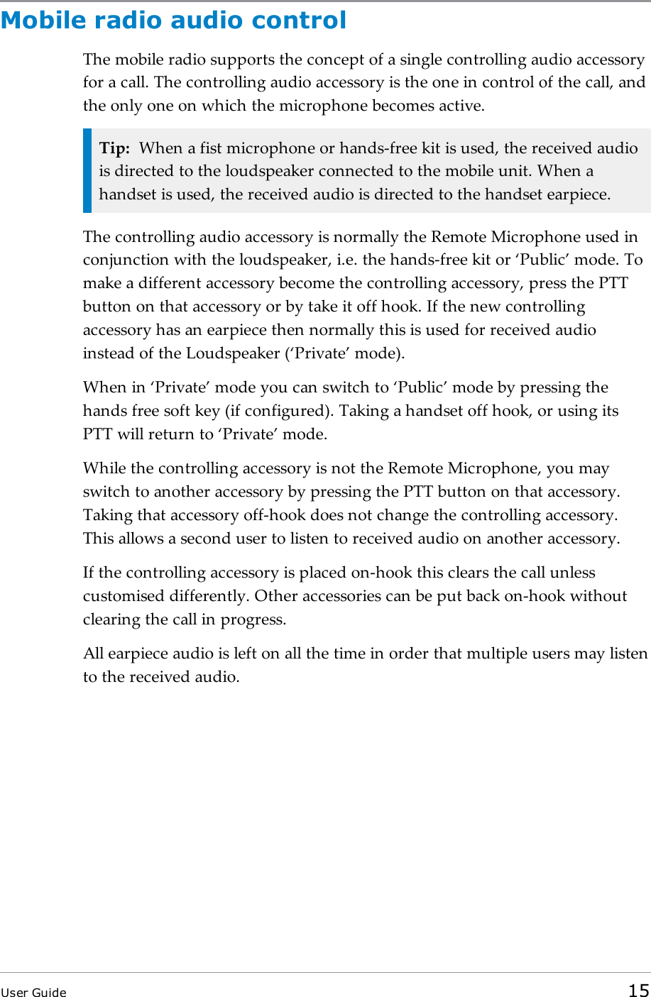 Mobile radio audio controlThe mobile radio supports the concept of a single controlling audio accessoryfor a call. The controlling audio accessory is the one in control of the call, andthe only one on which the microphone becomes active.Tip: When a fist microphone or hands-free kit is used, the received audiois directed to the loudspeaker connected to the mobile unit. When ahandset is used, the received audio is directed to the handset earpiece.The controlling audio accessory is normally the Remote Microphone used inconjunction with the loudspeaker, i.e. the hands-free kit or ‘Public’ mode. Tomake a different accessory become the controlling accessory, press the PTTbutton on that accessory or by take it off hook. If the new controllingaccessory has an earpiece then normally this is used for received audioinstead of the Loudspeaker (‘Private’ mode).When in ‘Private’ mode you can switch to ‘Public’ mode by pressing thehands free soft key (if configured). Taking a handset off hook, or using itsPTT will return to ‘Private’ mode.While the controlling accessory is not the Remote Microphone, you mayswitch to another accessory by pressing the PTT button on that accessory.Taking that accessory off-hook does not change the controlling accessory.This allows a second user to listen to received audio on another accessory.If the controlling accessory is placed on-hook this clears the call unlesscustomised differently. Other accessories can be put back on-hook withoutclearing the call in progress.All earpiece audio is left on all the time in order that multiple users may listento the received audio.User Guide 15