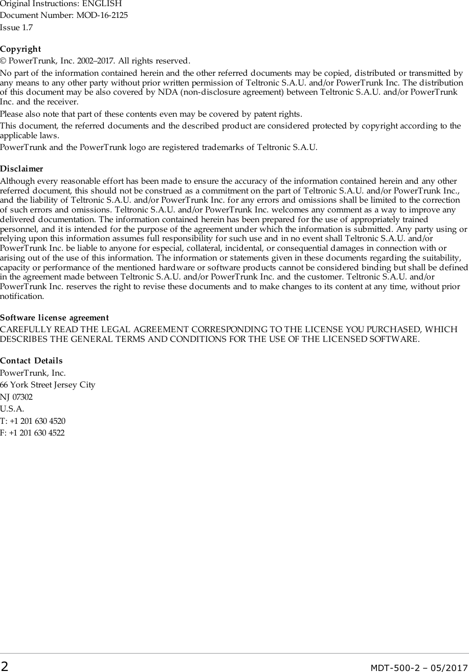 Original Instructions: ENGLISHDocument Number: MOD-16-2125Issue 1.7Copyright© PowerTrunk, Inc. 2002–2017. All rights reserved.No part of the information contained herein and the other referred documents may be copied, distributed or transmitted byany means to any other party without prior written permission of Teltronic S.A.U. and/or PowerTrunk Inc. The distributionof this document may be also covered by NDA (non-disclosure agreement) between Teltronic S.A.U. and/or PowerTrunkInc. and the receiver.Please also note that part of these contents even may be covered by patent rights.This document, the referred documents and the described product are considered protected by copyright according to theapplicable laws.PowerTrunk and the PowerTrunk logo are registered trademarks of Teltronic S.A.U.DisclaimerAlthough every reasonable effort has been made to ensure the accuracy of the information contained herein and any otherreferred document, this should not be construed as a commitment on the part of Teltronic S.A.U. and/or PowerTrunk Inc.,and the liability of Teltronic S.A.U. and/or PowerTrunk Inc. for any errors and omissions shall be limited to the correctionof such errors and omissions. Teltronic S.A.U. and/or PowerTrunk Inc. welcomes any comment as a way to improve anydelivered documentation. The information contained herein has been prepared for the use of appropriately trainedpersonnel, and it is intended for the purpose of the agreement under which the information is submitted. Any party using orrelying upon this information assumes full responsibility for such use and in no event shall Teltronic S.A.U. and/orPowerTrunk Inc. be liable to anyone for especial, collateral, incidental, or consequential damages in connection with orarising out of the use of this information. The information or statements given in these documents regarding the suitability,capacity or performance of the mentioned hardware or software products cannot be considered binding but shall be definedin the agreement made between Teltronic S.A.U. and/or PowerTrunk Inc. and the customer. Teltronic S.A.U. and/orPowerTrunk Inc. reserves the right to revise these documents and to make changes to its content at any time, without priornotification.Software license agreementCAREFULLY READ THE LEGAL AGREEMENT CORRESPONDING TO THE LICENSE YOU PURCHASED, WHICHDESCRIBES THE GENERAL TERMS AND CONDITIONS FOR THE USE OF THE LICENSED SOFTWARE.Contact DetailsPowerTrunk, Inc.66 York Street Jersey CityNJ 07302U.S.A.T: +1 201 630 4520F: +1 201 630 45222MDT-500-2 – 05/2017