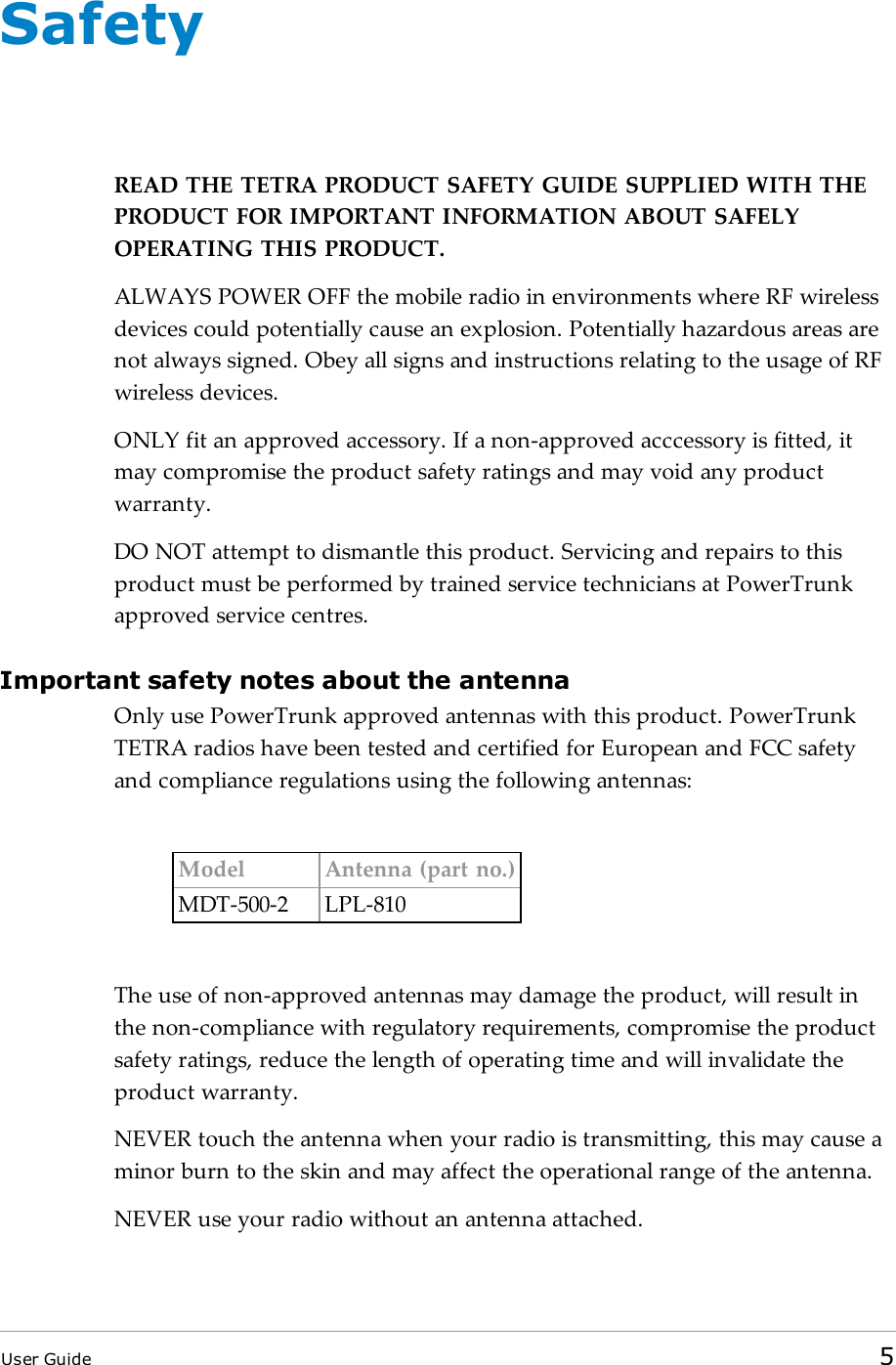 SafetyREAD THETETRA PRODUCT SAFETY GUIDE SUPPLIED WITH THEPRODUCT FOR IMPORTANT INFORMATION ABOUT SAFELYOPERATING THIS PRODUCT.ALWAYSPOWEROFF the mobile radio in environments where RF wirelessdevices could potentially cause an explosion. Potentially hazardous areas arenot always signed. Obey all signs and instructions relating to the usage of RFwireless devices.ONLYfit an approved accessory. If a non-approved acccessory is fitted, itmay compromise the product safety ratings and may void any productwarranty.DONOT attempt to dismantle this product. Servicing and repairs to thisproduct must be performed by trained service technicians at PowerTrunkapproved service centres.Important safety notes about the antennaOnly use PowerTrunk approved antennas with this product. PowerTrunkTETRA radios have been tested and certified for European and FCC safetyand compliance regulations using the following antennas:Model Antenna (part no.)MDT-500-2 LPL-810The use of non-approved antennas may damage the product, will result inthe non-compliance with regulatory requirements, compromise the productsafety ratings, reduce the length of operating time and will invalidate theproduct warranty.NEVER touch the antenna when your radio is transmitting, this may cause aminor burn to the skin and may affect the operational range of the antenna.NEVER use your radio without an antenna attached.User Guide 5