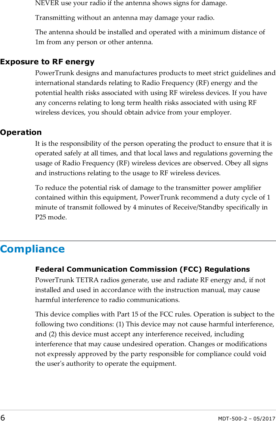 NEVER use your radio if the antenna shows signs for damage.Transmitting without an antenna may damage your radio.The antenna should be installed and operated with a minimum distance of1m from any person or other antenna.Exposure to RF energyPowerTrunk designs and manufactures products to meet strict guidelines andinternational standards relating to Radio Frequency (RF) energy and thepotential health risks associated with using RF wireless devices. If you haveany concerns relating to long term health risks associated with using RFwireless devices, you should obtain advice from your employer.OperationIt is the responsibility of the person operating the product to ensure that it isoperated safely at all times, and that local laws and regulations governing theusage of Radio Frequency (RF) wireless devices are observed. Obey all signsand instructions relating to the usage to RF wireless devices.To reduce the potential risk of damage to the transmitter power amplifiercontained within this equipment, PowerTrunk recommend a duty cycle of 1minute of transmit followed by 4 minutes of Receive/Standby specifically inP25 mode.ComplianceFederal Communication Commission (FCC) RegulationsPowerTrunk TETRA radios generate, use and radiate RF energy and, if notinstalled and used in accordance with the instruction manual, may causeharmful interference to radio communications.This device complies with Part 15 of the FCC rules. Operation is subject to thefollowing two conditions: (1) This device may not cause harmful interference,and (2) this device must accept any interference received, includinginterference that may cause undesired operation. Changes or modificationsnot expressly approved by the party responsible for compliance could voidthe user&apos;s authority to operate the equipment.6MDT-500-2 – 05/2017