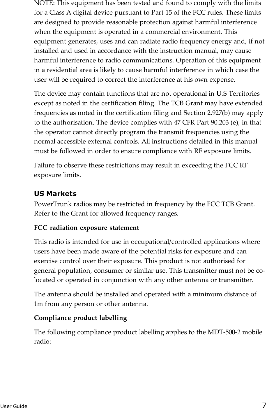 NOTE: This equipment has been tested and found to comply with the limitsfor a Class A digital device pursuant to Part 15 of the FCC rules. These limitsare designed to provide reasonable protection against harmful interferencewhen the equipment is operated in a commercial environment. Thisequipment generates, uses and can radiate radio frequency energy and, if notinstalled and used in accordance with the instruction manual, may causeharmful interference to radio communications. Operation of this equipmentin a residential area is likely to cause harmful interference in which case theuser will be required to correct the interference at his own expense.The device may contain functions that are not operational in U.S Territoriesexcept as noted in the certification filing. The TCB Grant may have extendedfrequencies as noted in the certification filing and Section 2.927(b) may applyto the authorisation. The device complies with 47 CFR Part 90.203 (e), in thatthe operator cannot directly program the transmit frequencies using thenormal accessible external controls. All instructions detailed in this manualmust be followed in order to ensure compliance with RF exposure limits.Failure to observe these restrictions may result in exceeding the FCC RFexposure limits.US MarketsPowerTrunk radios may be restricted in frequency by the FCC TCB Grant.Refer to the Grant for allowed frequency ranges.FCC radiation exposure statementThis radio is intended for use in occupational/controlled applications whereusers have been made aware of the potential risks for exposure and canexercise control over their exposure. This product is not authorised forgeneral population, consumer or similar use. This transmitter must not be co-located or operated in conjunction with any other antenna or transmitter.The antenna should be installed and operated with a minimum distance of1m from any person or other antenna.Compliance product labellingThe following compliance product labelling applies to the MDT-500-2 mobileradio:User Guide 7